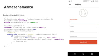 Armazenamento
RegisterUserActivity.java
FirebaseStorage storage = FirebaseStorage. getInstance();
StorageReference imagesRef =
storage.getReference().child( "images");
UploadTask uploadTask =
imagesRef.child(fUser.getUid()).putFile( imgUri);
uploadTask.addOnCompleteListener( new
OnCompleteListener<TaskSnapshot>(){
@Override
public void onComplete(@NonNull Task<TaskSnapshot> task){
if (task.isSuccessful()) {
User user = new User(fUser.getUid(), name, email,
task.getResult().getDownloadUrl().toString(), interests);
// Register user
}
}
});
 