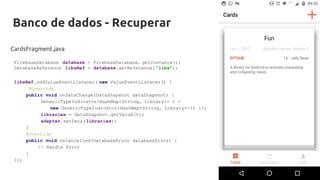 Banco de dados - Recuperar
CardsFragment.java
libsRef.addValueEventListener( new ValueEventListener() {
@Override
public void onDataChange(DataSnapshot dataSnapshot) {
GenericTypeIndicator<HashMap<String, Library>> t =
new GenericTypeIndicator<HashMap<String, Library>>() {};
libraries = dataSnapshot.getValue(t);
adapter.setData(libraries);
}
@Override
public void onCancelled(DatabaseError databaseError) {
// Handle Error
}
});
FirebaseDatabase database = FirebaseDatabase. getInstance();
DatabaseReference libsRef = database.getReference( "libs");
 