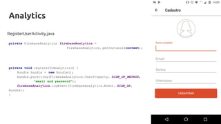 Analytics
RegisterUserActivity.java
private FirebaseAnalytics firebaseAnalytics =
FirebaseAnalytics. getInstance(context);
private void registerToAnalytics() {
Bundle bundle = new Bundle();
bundle.putString(FirebaseAnalytics.UserProperty. SIGN_UP_METHOD,
"email and password");
firebaseAnalytics.logEvent(FirebaseAnalytics.Event. SIGN_UP,
bundle);
}
 