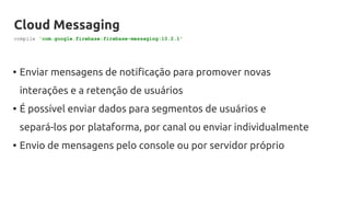 Cloud Messaging
• Enviar mensagens de notificação para promover novas
interações e a retenção de usuários
• É possível enviar dados para segmentos de usuários e
separá-los por plataforma, por canal ou enviar individualmente
• Envio de mensagens pelo console ou por servidor próprio
compile 'com.google.firebase:firebase-messaging:10.2.1'
 
