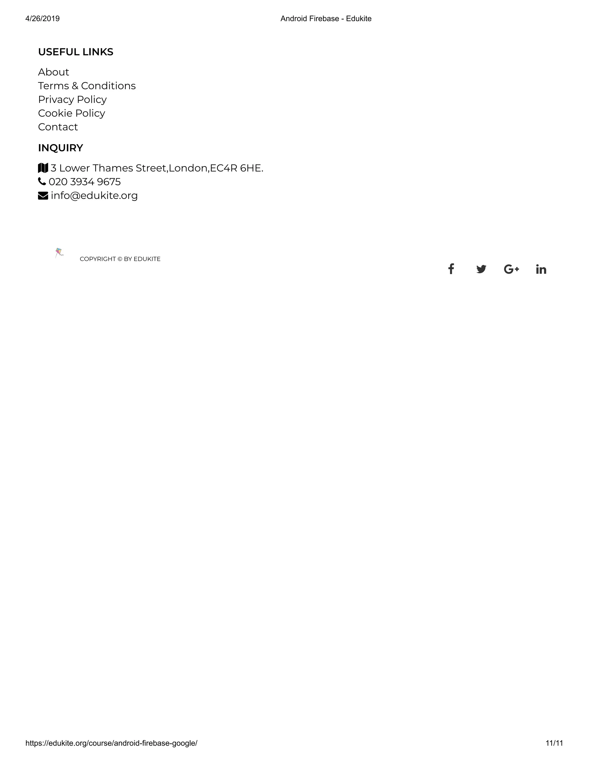 4/26/2019 Android Firebase - Edukite
https://edukite.org/course/android-firebase-google/ 11/11
USEFUL LINKS
About
Terms & Conditions
Privacy Policy
Cookie Policy
Contact
INQUIRY
 3 Lower Thames Street,London,EC4R 6HE.
 020 3934 9675
 info@edukite.org
COPYRIGHT © BY EDUKITE
   
 