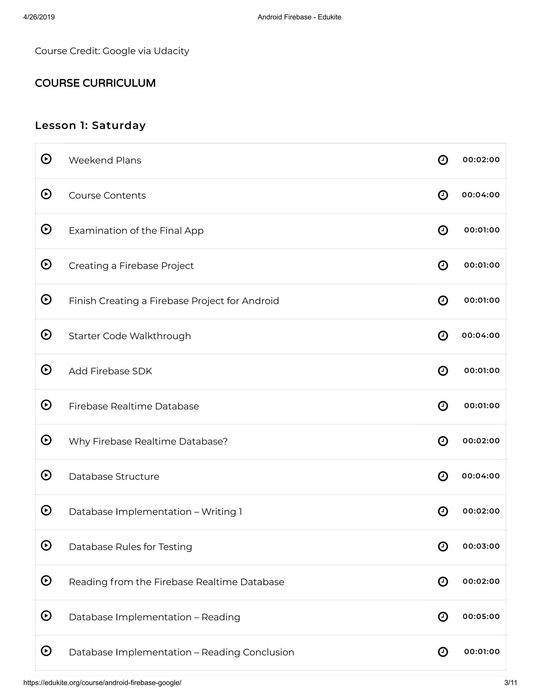 4/26/2019 Android Firebase - Edukite
https://edukite.org/course/android-firebase-google/ 3/11
 
 
 
 
 
 
 
 
 
 
 
 
 
 
 
 
Course Credit: Google via Udacity
Lesson 1: Saturday
Weekend Plans 00:02:00
Course Contents 00:04:00
Examination of the Final App 00:01:00
Creating a Firebase Project 00:01:00
Finish Creating a Firebase Project for Android 00:01:00
Starter Code Walkthrough 00:04:00
Add Firebase SDK 00:01:00
Firebase Realtime Database 00:01:00
Why Firebase Realtime Database? 00:02:00
Database Structure 00:04:00
Database Implementation – Writing 1 00:02:00
Database Rules for Testing 00:03:00
Reading from the Firebase Realtime Database 00:02:00
Database Implementation – Reading 00:05:00
Database Implementation – Reading Conclusion 00:01:00
COURSE CURRICULUM
 