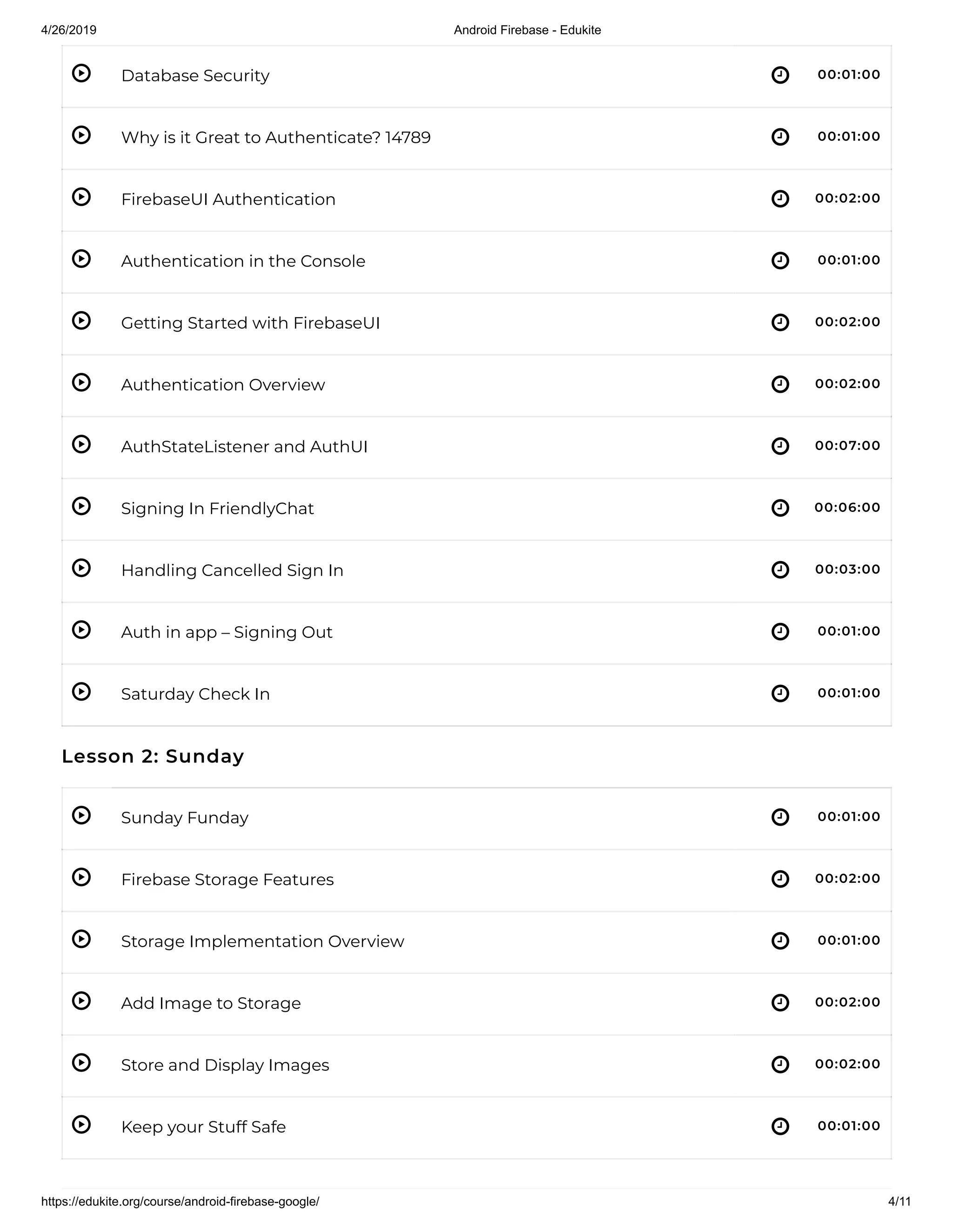 4/26/2019 Android Firebase - Edukite
https://edukite.org/course/android-firebase-google/ 4/11
 
 
 
 
 
 
 
 
 
 
 
 
 
 
 
 
 
Database Security 00:01:00
Why is it Great to Authenticate? 14789 00:01:00
FirebaseUI Authentication 00:02:00
Authentication in the Console 00:01:00
Getting Started with FirebaseUI 00:02:00
Authentication Overview 00:02:00
AuthStateListener and AuthUI 00:07:00
Signing In FriendlyChat 00:06:00
Handling Cancelled Sign In 00:03:00
Auth in app – Signing Out 00:01:00
Saturday Check In 00:01:00
Lesson 2: Sunday
Sunday Funday 00:01:00
Firebase Storage Features 00:02:00
Storage Implementation Overview 00:01:00
Add Image to Storage 00:02:00
Store and Display Images 00:02:00
Keep your Stuff Safe 00:01:00
 