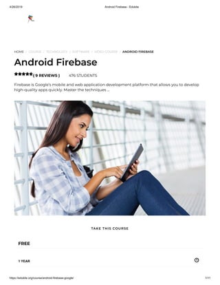 4/26/2019 Android Firebase - Edukite
https://edukite.org/course/android-firebase-google/ 1/11
HOME / COURSE / TECHNOLOGY / SOFTWARE / VIDEO COURSE / ANDROID FIREBASE
Android Firebase
( 9 REVIEWS ) 476 STUDENTS
Firebase is Google’s mobile and web application development platform that allows you to develop
high-quality apps quickly. Master the techniques …

FREE
1 YEAR
TAKE THIS COURSE
 