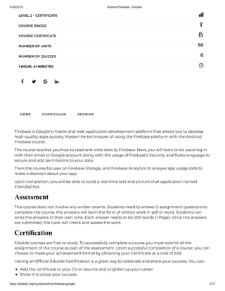 4/26/2019 Android Firebase - Edukite
https://edukite.org/course/android-firebase-google/ 2/11
   
LEVEL 2 - CERTIFICATE
COURSE BADGE
COURSE CERTIFICATE
50NUMBER OF UNITS
0NUMBER OF QUIZZES
1 HOUR, 41 MINUTES
HOME CURRICULUM REVIEWS
Firebase is Google’s mobile and web application development platform that allows you to develop
high-quality apps quickly. Master the techniques of using the Firebase platform with the Android
Firebase course.
The course teaches you how to read and write data to Firebase. Next, you will learn to let users log in
with their email or Google account along with the usage of Firebase’s Security and Rules language to
secure and add permissions to your data.
Then the course focuses on Firebase Storage, and Firebase Analytics to analyse app usage data to
make a decision about your app.
Upon completion, you will be able to build a real-time text and picture chat application named
FriendlyChat.
Assessment
This course does not involve any written exams. Students need to answer 5 assignment questions to
complete the course, the answers will be in the form of written work in pdf or word. Students can
write the answers in their own time. Each answer needs to be 200 words (1 Page). Once the answers
are submitted, the tutor will check and assess the work.
Certification
Edukite courses are free to study. To successfully complete a course you must submit all the
assignment of the course as part of the assessment. Upon successful completion of a course, you can
choose to make your achievement formal by obtaining your Certi cate at a cost of £49.
Having an Of cial Edukite Certi cation is a great way to celebrate and share your success. You can:
Add the certi cate to your CV or resume and brighten up your career
Show it to prove your success
 