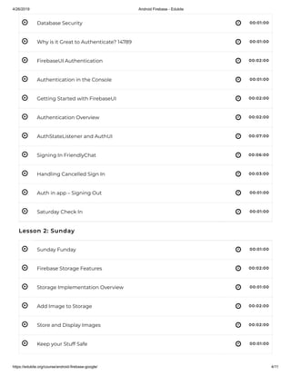 4/26/2019 Android Firebase - Edukite
https://edukite.org/course/android-firebase-google/ 4/11
 
 
 
 
 
 
 
 
 
 
 
 
 
 
 
 
 
Database Security 00:01:00
Why is it Great to Authenticate? 14789 00:01:00
FirebaseUI Authentication 00:02:00
Authentication in the Console 00:01:00
Getting Started with FirebaseUI 00:02:00
Authentication Overview 00:02:00
AuthStateListener and AuthUI 00:07:00
Signing In FriendlyChat 00:06:00
Handling Cancelled Sign In 00:03:00
Auth in app – Signing Out 00:01:00
Saturday Check In 00:01:00
Lesson 2: Sunday
Sunday Funday 00:01:00
Firebase Storage Features 00:02:00
Storage Implementation Overview 00:01:00
Add Image to Storage 00:02:00
Store and Display Images 00:02:00
Keep your Stuff Safe 00:01:00
 