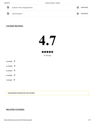 4/26/2019 Android Firebase - Edukite
https://edukite.org/course/android-firebase-google/ 6/11
 
 
Submit Your Assignment 00:00:00
Certi cation 00:00:00
COURSE REVIEWS
4.7
9 ratings

5 STARS
4 STARS
3 STARS
2 STARS
1 STARS
0
0
0
0
0
NO REVIEWS FOUND FOR THIS COURSE.
RELATED COURSES
 