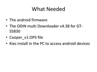 What Needed
? The android firmware
? The ODIN multi Downloader v4.38 for GTS5830
? Cooper_v1.OPS file
? Kies install in the PC to access android devices

 