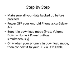 Step By Step
? Make sure all your data backed up before
proceed
? Power OFF your Android Phone a.k.a Galaxy
Ace
? Boot it in download mode (Press Volume
Down + Home + Power button
simultaneously)
? Only when your phone is in download mode,
then connect it to your PC via USB Cable

 