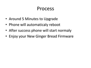 Process
?
?
?
?

Around 5 Minutes to Upgrade
Phone will automaticaly reboot
After success phone will start normaly
Enjoy your New Ginger Bread Firmware

 
