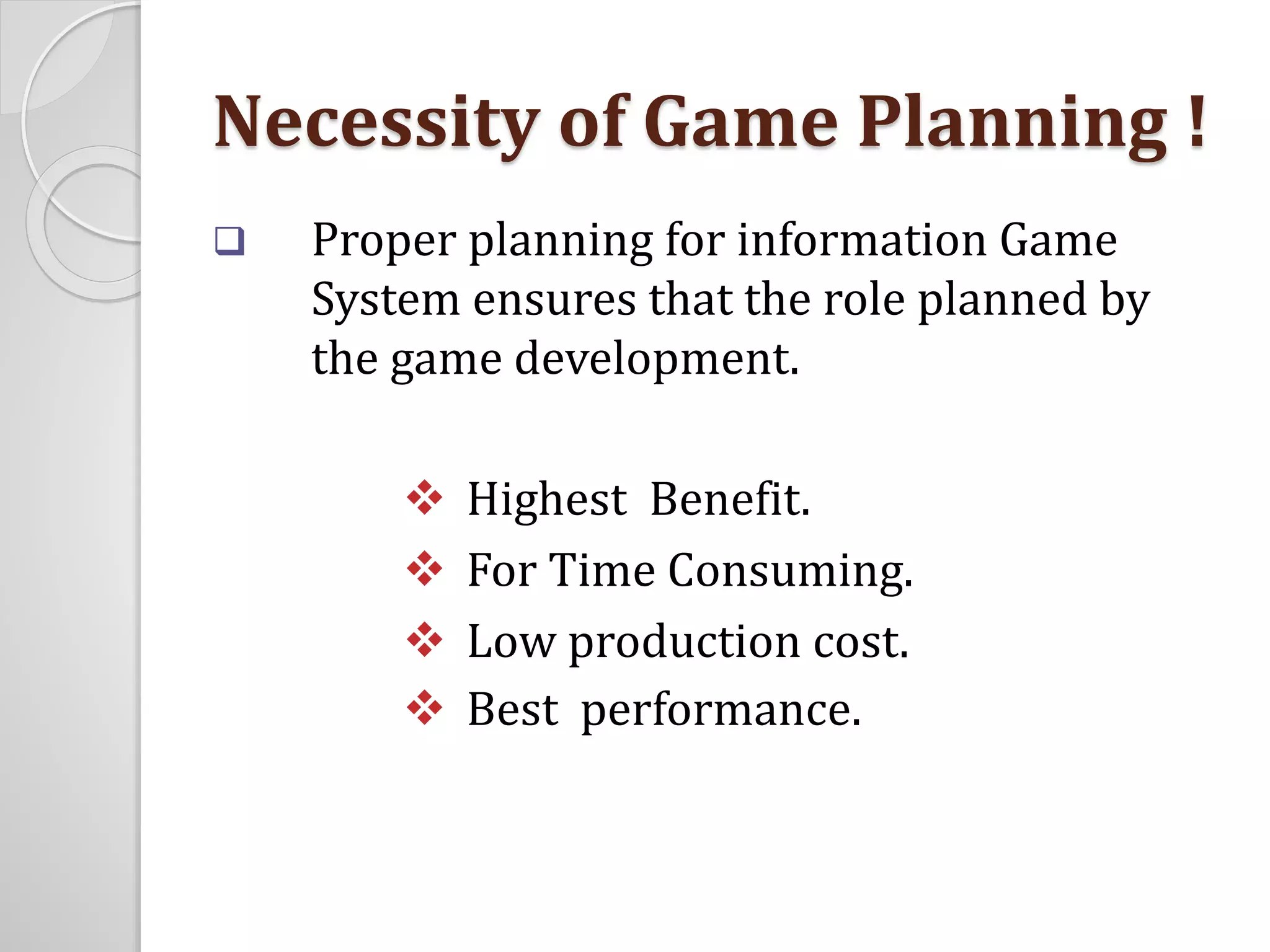 Necessity of Game Planning ! 
 Proper planning for information Game 
System ensures that the role planned by 
the game development. 
 Highest Benefit. 
 For Time Consuming. 
 Low production cost. 
 Best performance. 
 