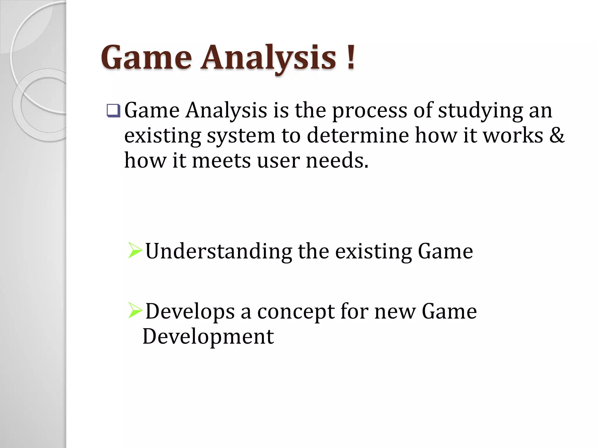 Game Analysis ! 
Game Analysis is the process of studying an 
existing system to determine how it works & 
how it meets user needs. 
Understanding the existing Game 
Develops a concept for new Game 
Development 
 