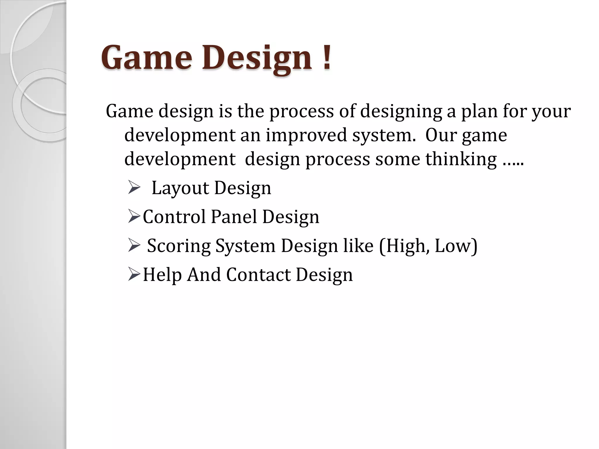 Game Design ! 
Game design is the process of designing a plan for your 
development an improved system. Our game 
development design process some thinking ….. 
 Layout Design 
Control Panel Design 
 Scoring System Design like (High, Low) 
Help And Contact Design 
 