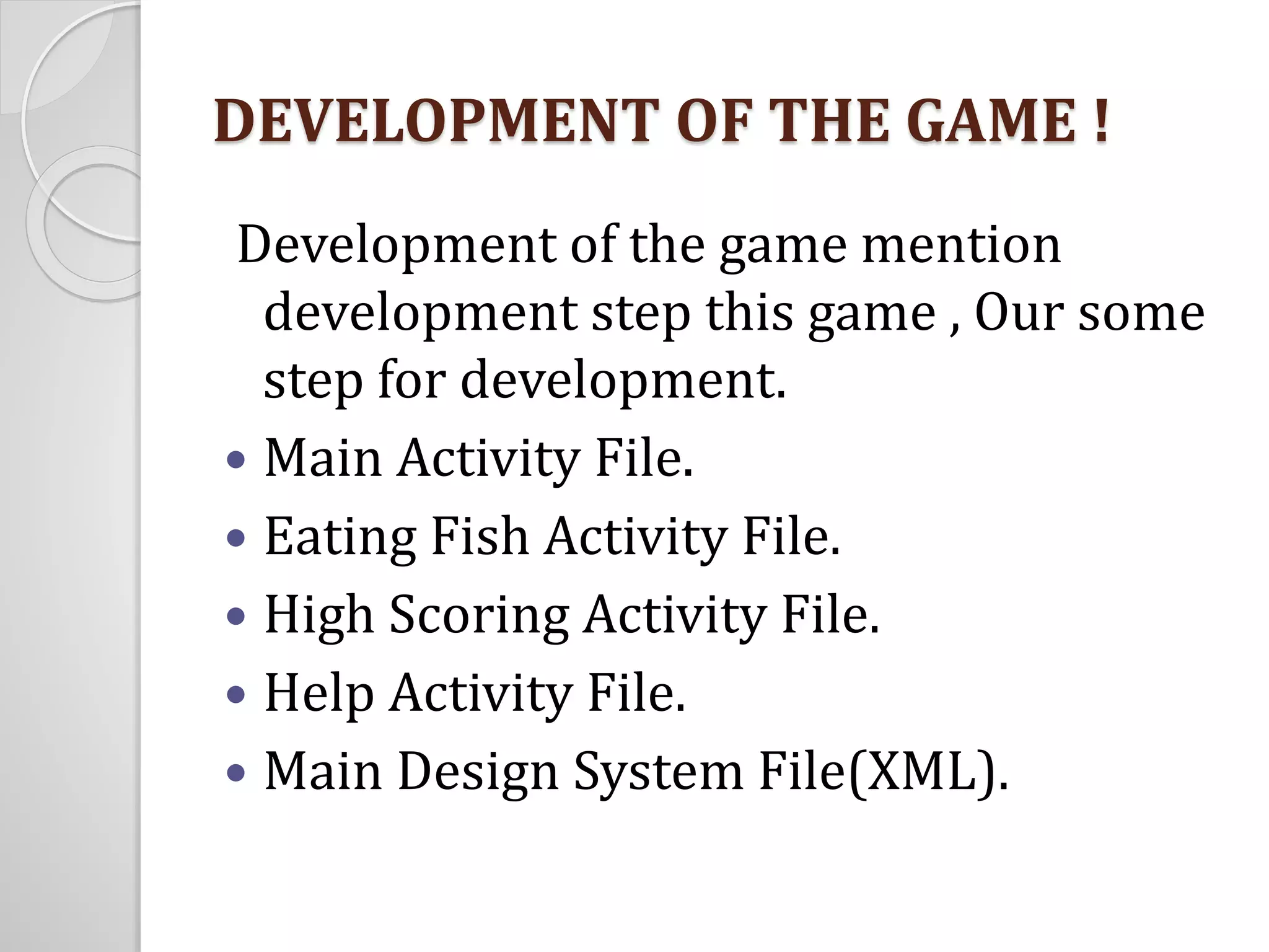 DEVELOPMENT OF THE GAME ! 
Development of the game mention 
development step this game , Our some 
step for development. 
 Main Activity File. 
 Eating Fish Activity File. 
 High Scoring Activity File. 
 Help Activity File. 
 Main Design System File(XML). 
 
