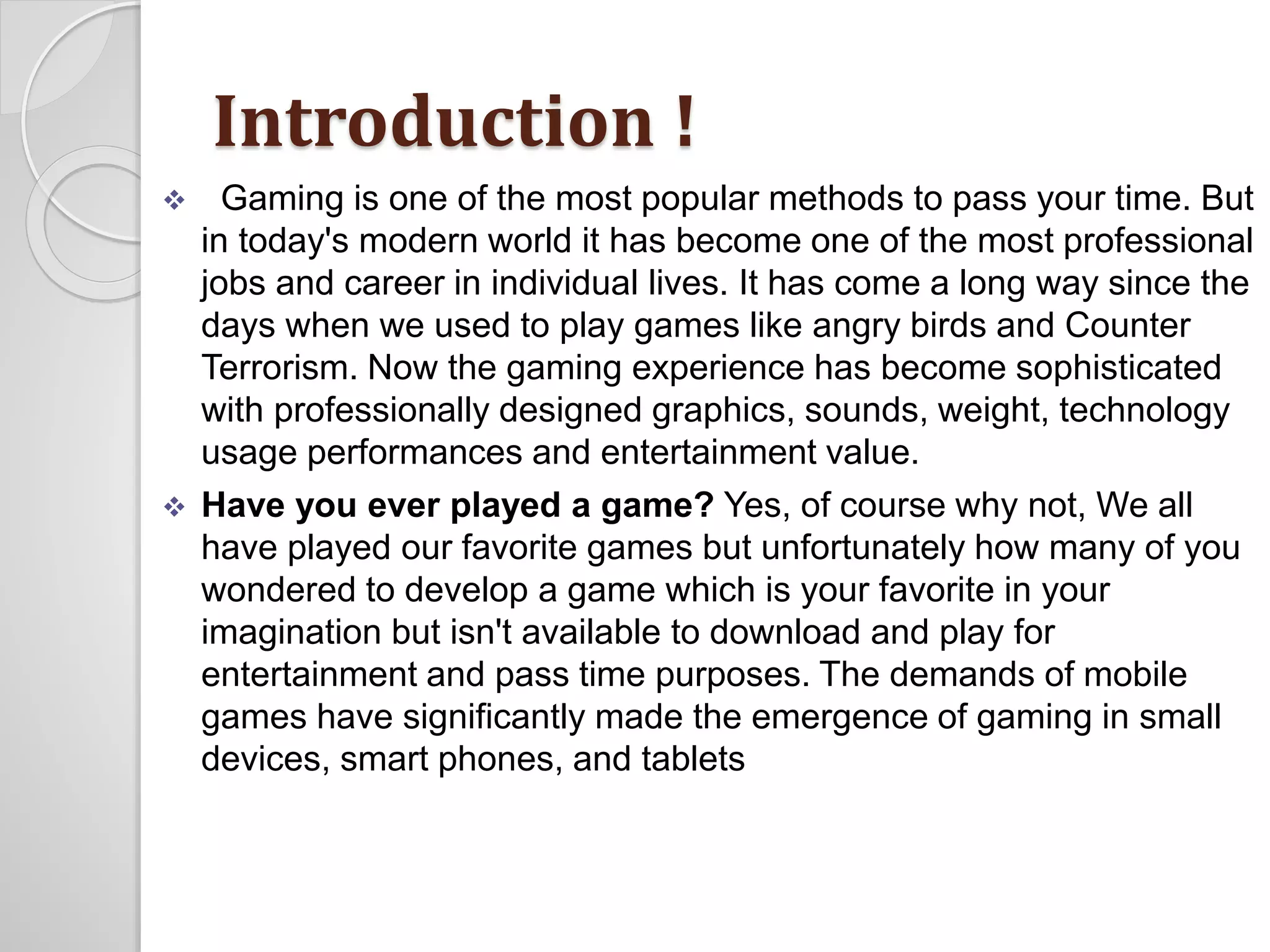 Introduction ! 
 Gaming is one of the most popular methods to pass your time. But 
in today's modern world it has become one of the most professional 
jobs and career in individual lives. It has come a long way since the 
days when we used to play games like angry birds and Counter 
Terrorism. Now the gaming experience has become sophisticated 
with professionally designed graphics, sounds, weight, technology 
usage performances and entertainment value. 
 Have you ever played a game? Yes, of course why not, We all 
have played our favorite games but unfortunately how many of you 
wondered to develop a game which is your favorite in your 
imagination but isn't available to download and play for 
entertainment and pass time purposes. The demands of mobile 
games have significantly made the emergence of gaming in small 
devices, smart phones, and tablets 
 