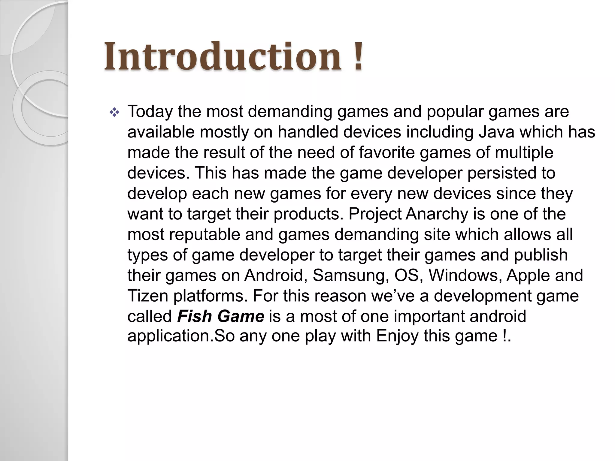 Introduction ! 
 Today the most demanding games and popular games are 
available mostly on handled devices including Java which has 
made the result of the need of favorite games of multiple 
devices. This has made the game developer persisted to 
develop each new games for every new devices since they 
want to target their products. Project Anarchy is one of the 
most reputable and games demanding site which allows all 
types of game developer to target their games and publish 
their games on Android, Samsung, OS, Windows, Apple and 
Tizen platforms. For this reason we’ve a development game 
called Fish Game is a most of one important android 
application.So any one play with Enjoy this game !. 
 