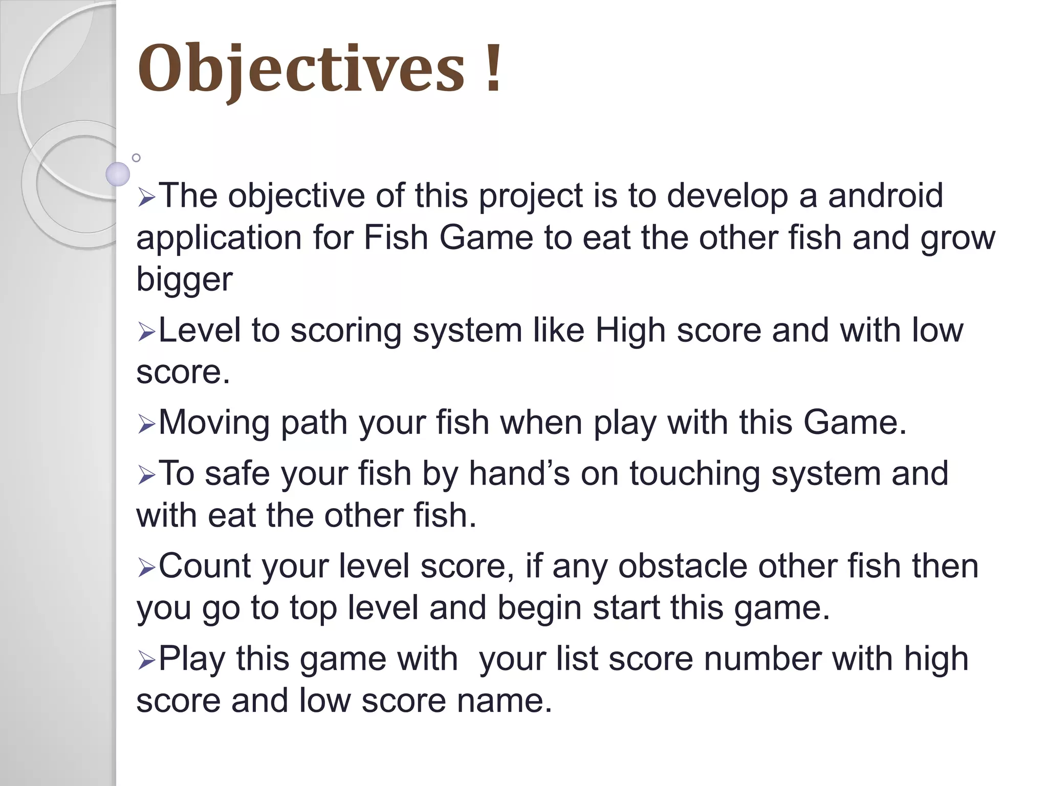 Objectives ! 
The objective of this project is to develop a android 
application for Fish Game to eat the other fish and grow 
bigger 
Level to scoring system like High score and with low 
score. 
Moving path your fish when play with this Game. 
To safe your fish by hand’s on touching system and 
with eat the other fish. 
Count your level score, if any obstacle other fish then 
you go to top level and begin start this game. 
Play this game with your list score number with high 
score and low score name. 
 