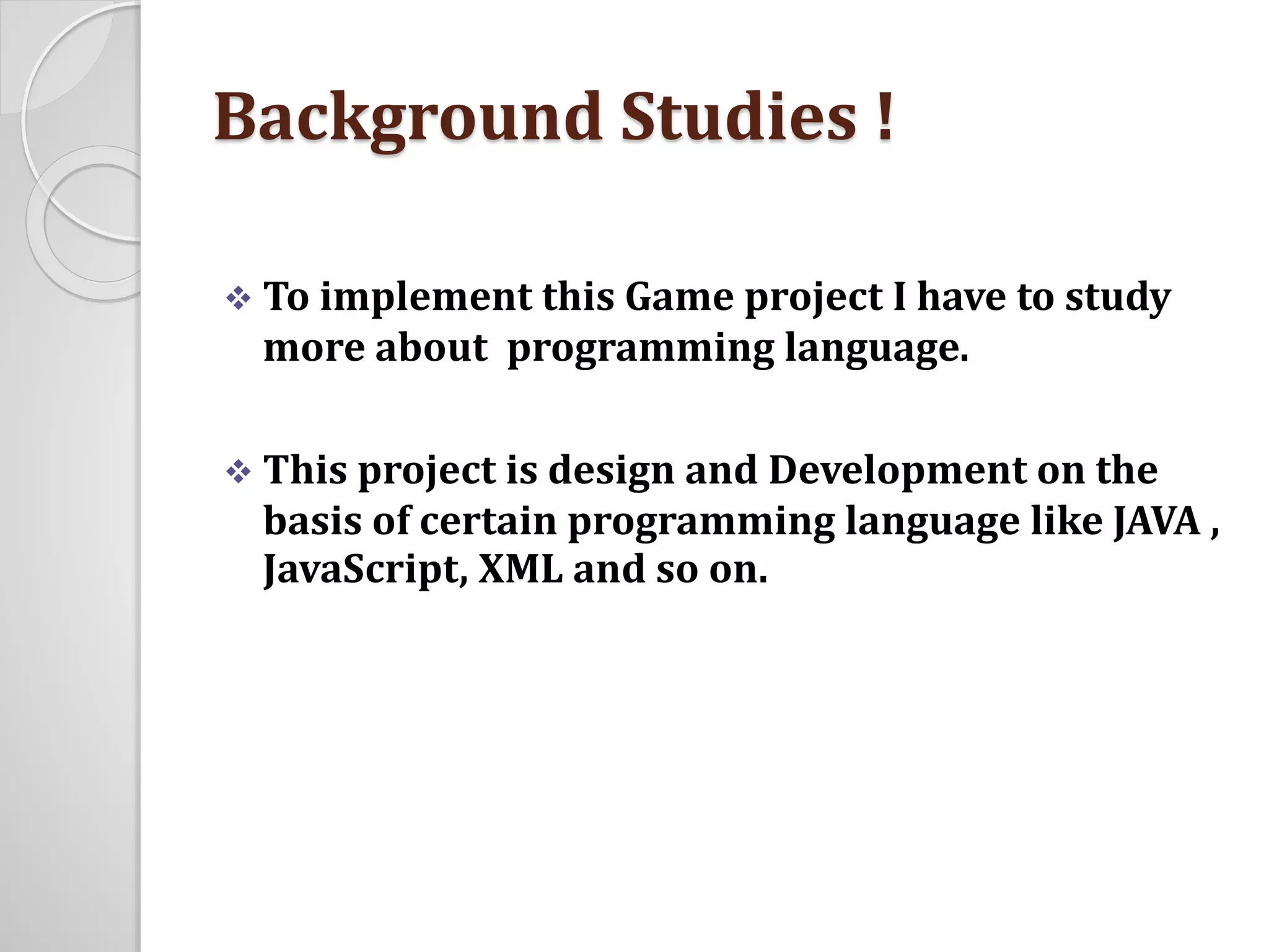 Background Studies ! 
 To implement this Game project I have to study 
more about programming language. 
 This project is design and Development on the 
basis of certain programming language like JAVA , 
JavaScript, XML and so on. 
 