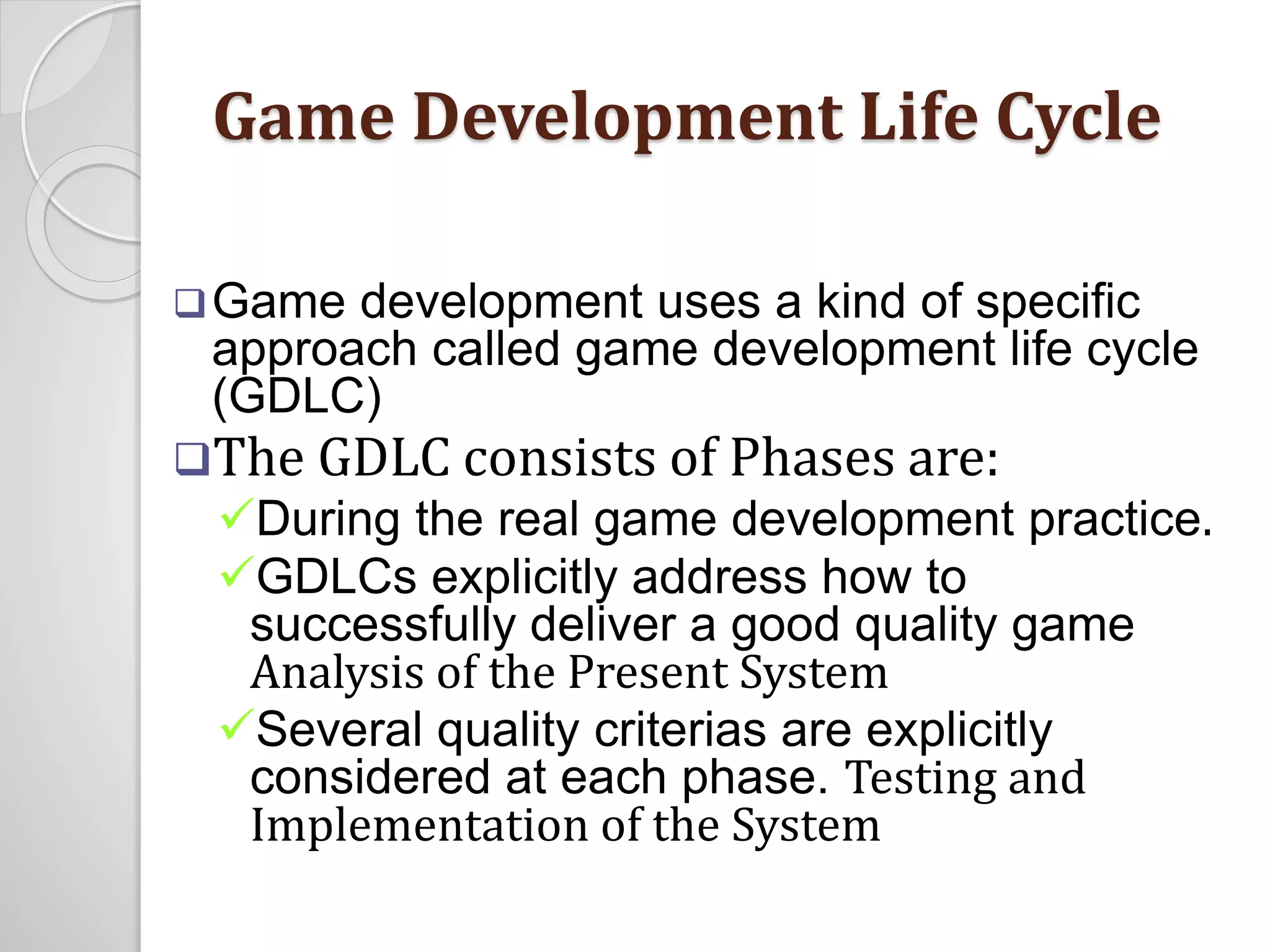 Game Development Life Cycle 
Game development uses a kind of specific 
approach called game development life cycle 
(GDLC) 
The GDLC consists of Phases are: 
During the real game development practice. 
GDLCs explicitly address how to 
successfully deliver a good quality game 
Analysis of the Present System 
Several quality criterias are explicitly 
considered at each phase. Testing and 
Implementation of the System 
 