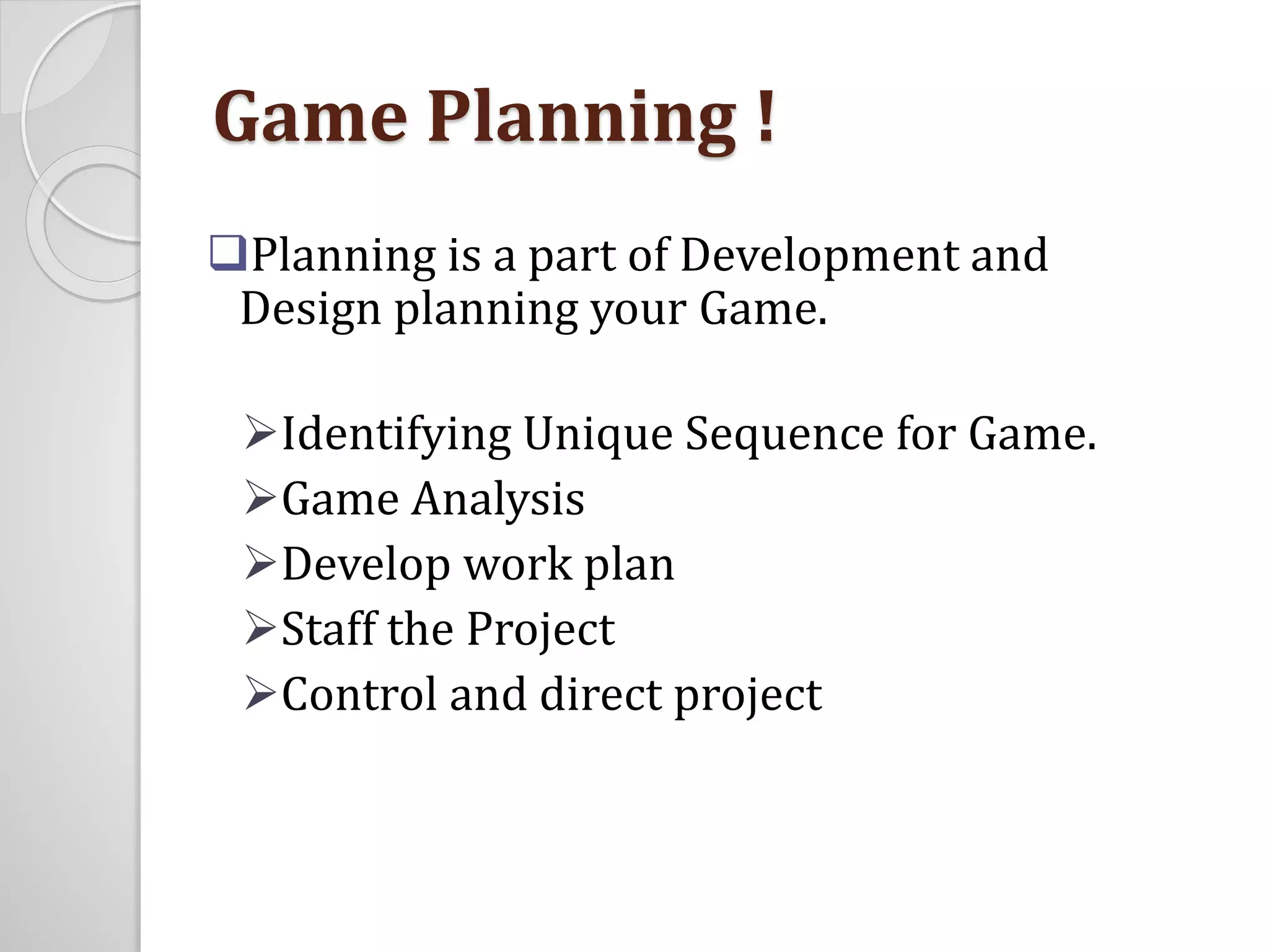 Game Planning ! 
Planning is a part of Development and 
Design planning your Game. 
Identifying Unique Sequence for Game. 
Game Analysis 
Develop work plan 
Staff the Project 
Control and direct project 
 