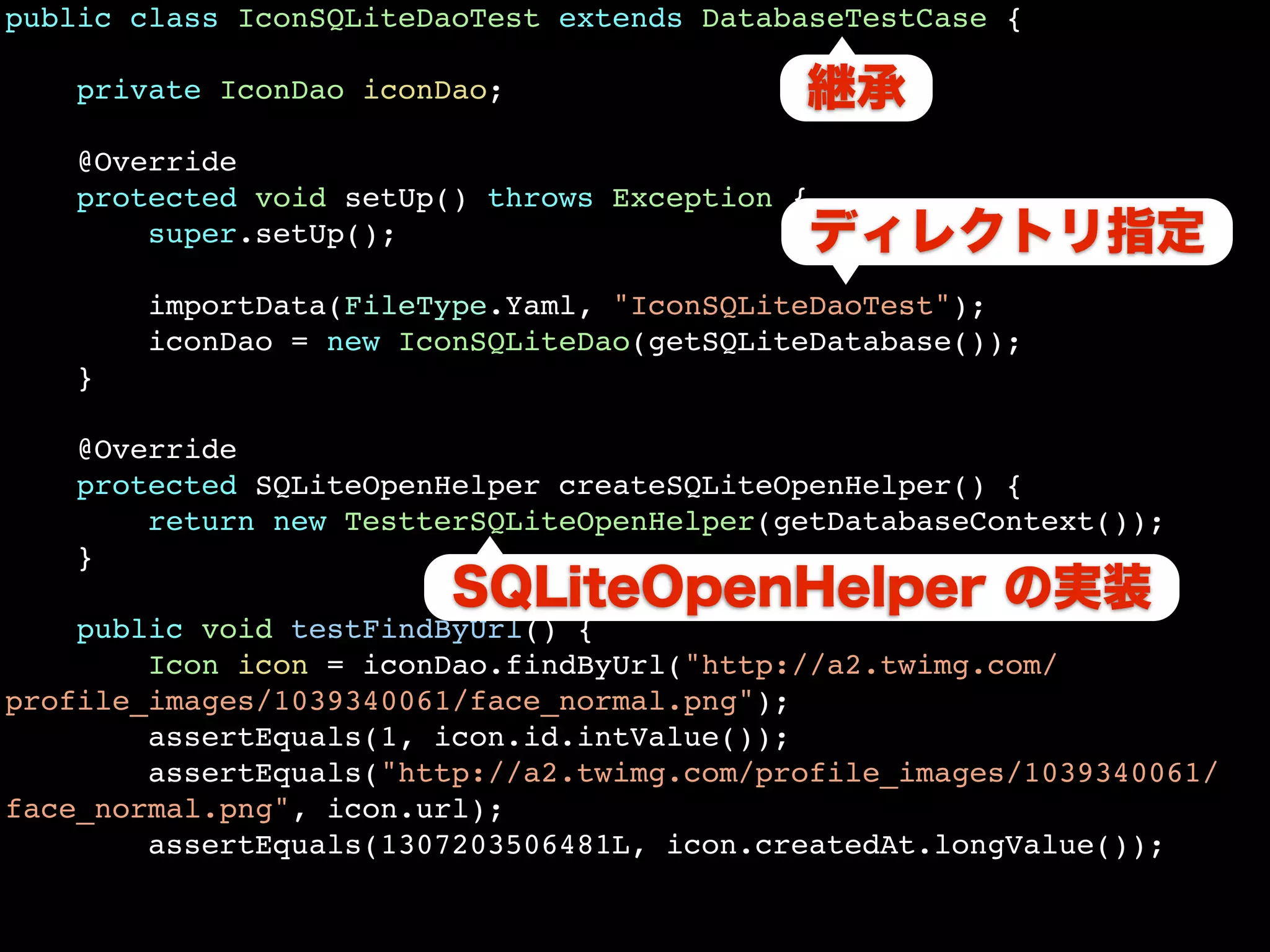 public class IconSQLiteDaoTest extends DatabaseTestCase {

    private IconDao iconDao;

   @Override
   protected void setUp() throws Exception {
       super.setUp();

       importData(FileType.Yaml, "IconSQLiteDaoTest");
       iconDao = new IconSQLiteDao(getSQLiteDatabase());
   }

   @Override
   protected SQLiteOpenHelper createSQLiteOpenHelper() {
       return new TestterSQLiteOpenHelper(getDatabaseContext());
   }

    public void testFindByUrl() {
        Icon icon = iconDao.findByUrl("http://a2.twimg.com/
profile_images/1039340061/face_normal.png");
        assertEquals(1, icon.id.intValue());
        assertEquals("http://a2.twimg.com/profile_images/1039340061/
face_normal.png", icon.url);
        assertEquals(1307203506481L, icon.createdAt.longValue());
 