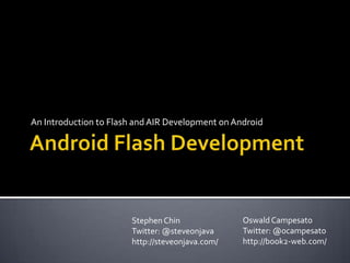 Android Flash Development An Introduction to Flash and AIR Development on Android Oswald Campesato Twitter: @ocampesato http://book2-web.com/ Stephen Chin Twitter: @steveonjava http://steveonjava.com/ 
