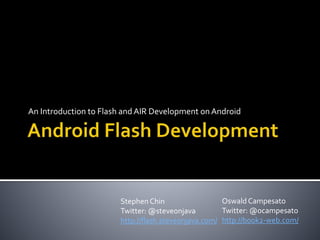 An Introduction to Flash andAIR Development on Android
Stephen Chin
Twitter: @steveonjava
http://flash.steveonjava.com/
Oswald Campesato
Twitter: @ocampesato
http://book2-web.com/
 