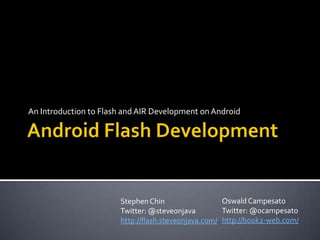 Android Flash Development,[object Object],An Introduction to Flash and AIR Development on Android,[object Object],Oswald Campesato,[object Object],Twitter: @ocampesato,[object Object],http://book2-web.com/,[object Object],Stephen Chin,[object Object],Twitter: @steveonjava,[object Object],http://flash.steveonjava.com/,[object Object]