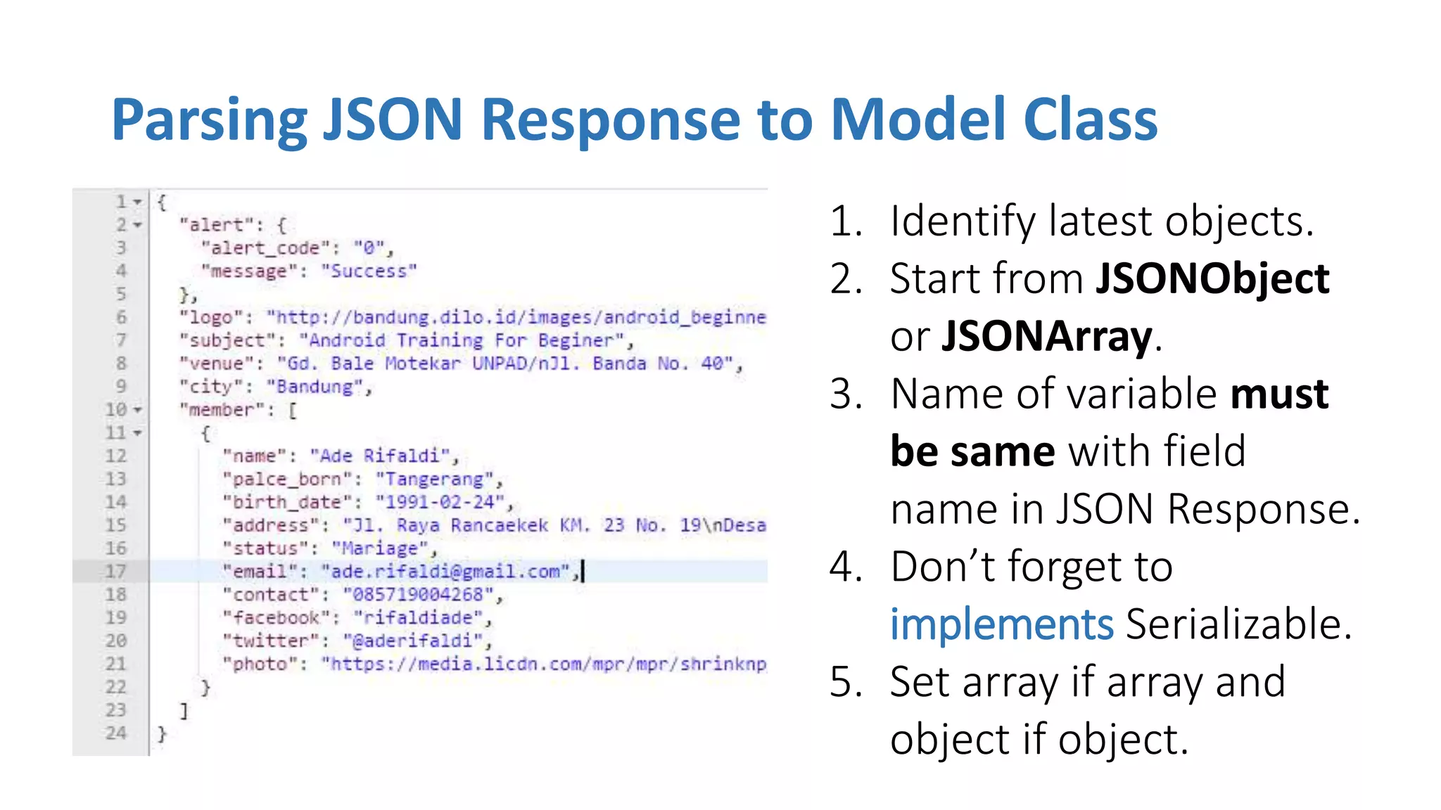 Parsing JSON Response to Model Class
1. Identify latest objects.
2. Start from JSONObject
or JSONArray.
3. Name of variable must
be same with field
name in JSON Response.
4. Don’t forget to
implements Serializable.
5. Set array if array and
object if object.
 