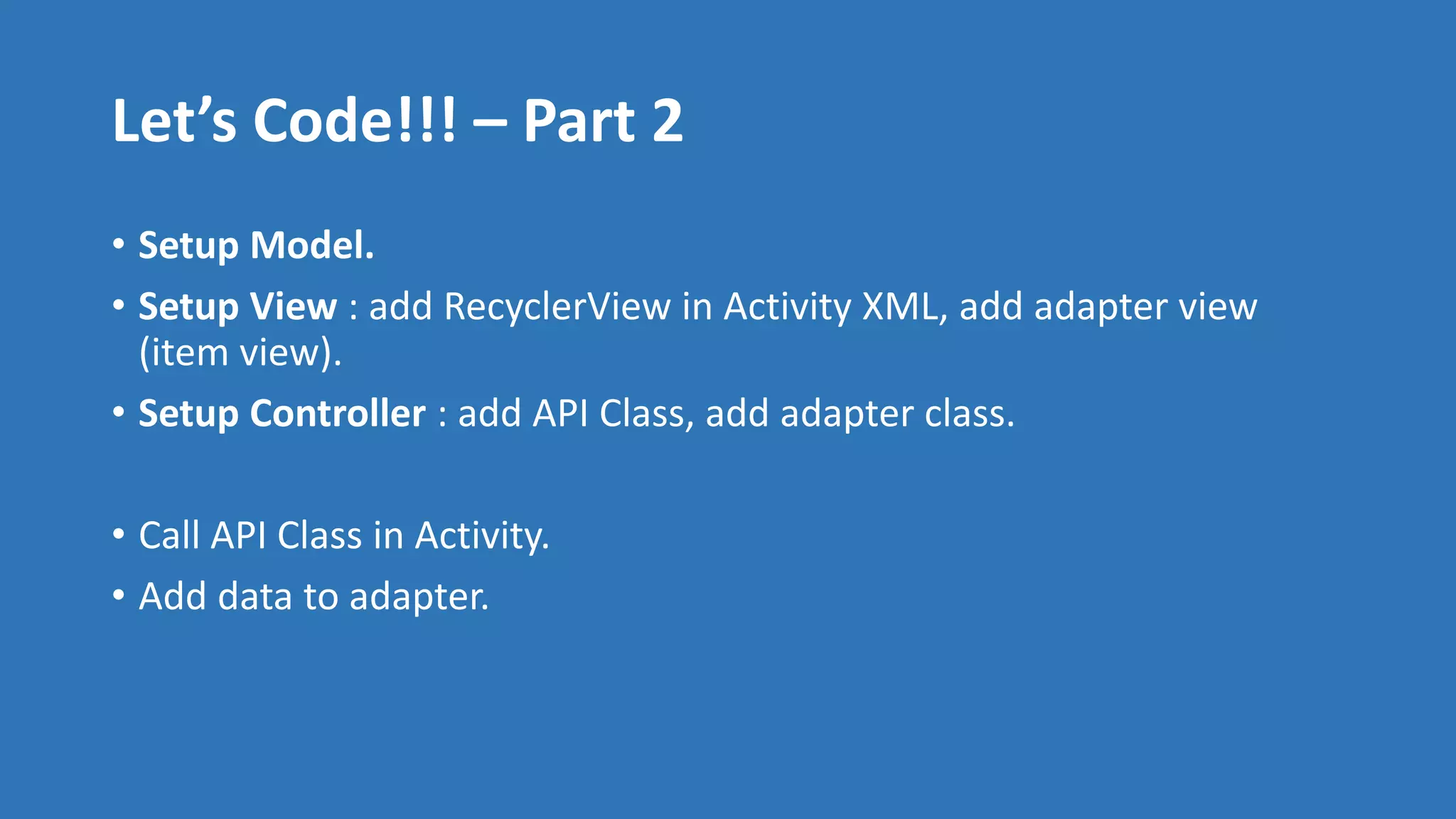 Let’s Code!!! – Part 2
• Setup Model.
• Setup View : add RecyclerView in Activity XML, add adapter view
(item view).
• Setup Controller : add API Class, add adapter class.
• Call API Class in Activity.
• Add data to adapter.
 