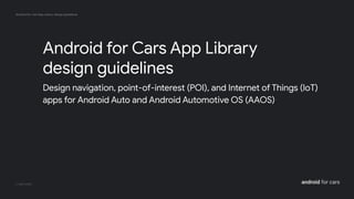 Android for Cars App Library design guidelines
android for cars
Design navigation, point-of-interest (POI), and Internet of Things (IoT)
apps for Android Auto and Android Automotive OS (AAOS)
Android for Cars App Library
design guidelines
 
