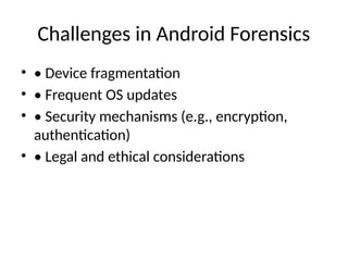 Challenges in Android Forensics
• • Device fragmentation
• • Frequent OS updates
• • Security mechanisms (e.g., encryption,
authentication)
• • Legal and ethical considerations
 