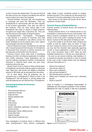 Android Forensics


a tool to recover the deleted data. This way she took all   really needs to learn something special to analyze
the data out from her company and latterly she sold the     Android devices?? Can evidences be discovered from
source code to the rival of her employer.                   the device?? Are they admissible in the court of law??
   Terrorist Activities: Terrorists also use Smartphones      Next section of the article will answer all the above
to exchange and store the information. They use             questions in further detail.
Smartphones to communicate with the other member
of the terrorist organization. They also use GPS to         Forensic Process of Android Device
find locations. They can store various data in the          Forensic process of Android phone will comprise of
Smartphone like maps or photos of target locations,         following steps:
encrypted and stagno files, instructions etc. They can        Seizing Android device: If an Android device or any
use the phone to click photos of target locations.          Smartphone is discovered from any crime location, first
   Pornography/Child        Pornography:     Pornography    thing a forensic investigator should do is to click the
is fully banned in a number of countries. And child         photos of the crime scene including the photo of the
pornography is considered a big offence across the          device. If phone is ON, take photo of display as well.
world. Smartphone can be used to store, view, capture         If you find mobile to be ON then keep charging the
and exchange such kind of materials.                        mobile so that the battery does not drain. In case,
   Sexual Harassment Cases: Smartphone can play big         we don’t charge the phone and the phone goes OFF,
role in sexual harassment kind of cases. If a Smartphone    we may lose the important data especially regarding
is discovered from accused, a forensic examiner can         current or recent applications. If phone is OFF at the
get treasures of information from the device.               time it was recovered, keep it OFF. Seize all other
   Financial Crimes: Every other bank is developing         available accessories i.e. memory card, data cable etc.
banking and other non-financial application to facilitate     As soon as we recover anything, start labeling it. It
their mobile customers. These applications can be           is required to maintain and present a chain of custody
used for malicious activities by hackers. A Smartphone      at the court of law. A label should have the following
recovered in financial fraud cases can give many            minimum information on it:
evidences about the case.
   Murder Cases: Even in murder or other criminal cases,    •   What is the evidence?
a Smartphone can provide evidence useful in solving the     •   How did you obtain it?
case. Right from call records and SMSes to facebook         •   When was it collected?
records or GPS data can be recovered from the phone.        •   Who all have handled it?
   Let us think about, what all evidences can be            •   Why did that person handle it?
recovered from a Smartphone?? Where to look in the          •   Where has it travelled and where was it ultimately
Smartphone?? We will discuss in coming section that             stored?
what all evidences we can discover from a Smartphone:       •   What is Case ID?

Interesting locations for Forensics                         Chain of Custody is a chronological documentation of
Investigation                                               individuals who had physical possession of the evidence.
                                                            Maintaining the chain of custody is vital and it guarantee
•   Phone Browser Memory
•   Application storage
•   External Card
•   SQLite database files
•   SMS
•   GPS data
•   Call records
•   Contact list
•   Social networking application (Facebook, Twitter,
    Orkut) records
•   Messenger (Yahoo, MSN) records
•   Email client data
•   System storage
•   Data stored in external card

How investigation of Android device is different than
other Smartphones?? Does forensic investigators             Figure 1. Chain of Custody Form



www.hakin9.org/en                                                                                                        23
 
