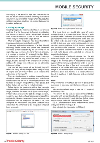 MOBILE SECURITY
     the integrity of the evidence, right from collection to the
     final test result. Chain of custody is something must to have
     document in any criminal trial. If proper Chain of custody has
     not been maintained, court may not consider that evidence
     in making final verdict.

     Creating 1:1 Image                                               Figure 3. Winhex Making device Write Protected
     Creating image is the most important task in any forensic
     analysis. It is the thumb rule in forensic investigation           One more thing we should take care of before
     that you cannot work on primary evidences if you want            creating image is to make the target device in write
     them to take in the court of law. For that we need to            protected mode. Whenever you connect any device to
     create bit-by-bit image of the target device.                    your computer, there are chances that some data can
        What is bit-by-bit image and how it is different from         be written on the devices by any software, application
     the copy-paste the content of entire disk??                      or OS. In that case your evidence (device) is no more
        If we copy and paste the content of a disk, this will         genuine. Just to avoid this kind of situation, make the
     only copy visible, hidden and system files. Whatever             disk or device write protected. To do that, use write
     is deleted or not accessible by the OS would not be              protected cables present in the market. In this article,
     copied by copy command. So, for a thorough analysis,             we will make device write protected by software to
     it is required to create a 1:1 image of the disk. Bit-by-        explain the technique.
     bit image is as good as the original image. Thorough               Creating image of external memory card: We will
     analysis is not the only reason we need to take 1:1              start with simpler part of imaging, which is creating
     image, it is also required by the court of law. If you have      image of the memory card. In most of the cases, file
     not taken 1:1 image, your evidences are not admissible           system of the memory card is FAT32 and it is easy to
     in the court of law.                                             image. There are lots of free and commercial tools
        How we will take image of an Android device??                 available in the market which can help us in creating
     How I can verify that my image is exact bit-by-bit copy          image of the memory card. We will use free version
     of original disk or device?? How can I establish the             of Winhex to do that. Winhex is a powerful forensic
     authenticity of the image??                                      tool. It is available in both freeware and commercial
        There are two locations to be taken image of in case          versions.
     of Android device. One is the device and other is the
     external card. We will see in following section that how         Note
     to create a bit-by-bit image of the Android device. But          Only commercial tools should be used to discover the
     before that we will see how to verify the image.                 evidences in case you want to take evidences to the
        Before starting the imaging of original disk, calculate       court.
     the hash value of it and note that down. Now after taking          Here are the detailed steps to take the 1:1 image of
     image, calculate the hash value again for the image.             the memory card:
     If hash values are same for both the image and disk,               First remove the SD card and connect the card to the
     we can be sure that we have taken exact image of the             computer with any card reader. Now we will make the
     original disk. Now we can work on image and evidences            device write protected through Winhex. Follow below
     discovered from the image can be taken to the court              step to do that: Open the disk in Winhex: Figure 2.
     along with the hash values calculated. The hash value              Go to Options then Edit mode and select first option
     establishes the authenticity of the image that it has not        write protected mode: Figure 3.
     been tampered.                                                     Now calculate the hash value for SD card.




     Figure 2. Winhex Opening SD Card                                 Figure 4. Winhex Creating Image



24                                                                                                                     02/2012
 