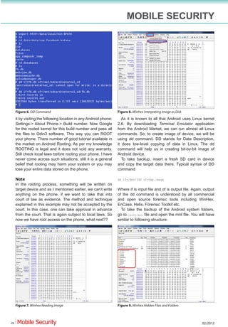 MOBILE SECURITY




     Figure 6. DD Command                                          Figure 8. Winhex Interpreting Image as Disk
     it by visiting the following location in any Android phone:      As it is known to all that Android uses Linux kernel
     Settings-> About Phone-> Build number. Now Google             2.6. By downloading Terminal Emulator application
     for the rooted kernel for this build number and pass all      from the Android Market, we can run almost all Linux
     the files to Odin3 software. This way you can ROOT            commands. So, to create image of device, we will be
     your phone. There number of good tutorial available in        using dd command. DD stands for Data Description,
     the market on Android Rooting. As per my knowledge            it does low-level copying of data in Linux. The dd
     ROOTING is legal and it does not void any warranty.           command will help us in creating bit-by-bit image of
     Still check local laws before rooting your phone. I have      Android device.
     never come across such situations; still it is a general         To take backup, insert a fresh SD card in device
     belief that rooting may harm your system or you may           and copy the target data there. Typical syntax of DD
     lose your entire data stored on the phone.                    command:

     Note                                                          dd if=/dev/fd0 of=tmp.image
     In the rooting process, something will be written on
     target device and as I mentioned earlier, we can’t write      Where if is input file and of is output file. Again, output
     anything on the phone, if we want to take that into           of the dd command is understood by all commercial
     court of law as evidence. The method and technique            and open source forensic tools including WinHex,
     explained in this example may not be accepted by the          EnCase, Helix, Forensic Toolkit etc.
     court. In this case, one can take approval in advance           To take the backup of the Android system folders,
     from the court. That is again subject to local laws. So       go to /proc/mnt file and open the mnt file. You will have
     now we have root access on the phone, what next??             similar to following structure:




     Figure 7. Winhex Reading Image                                Figure 9. Winhex Hidden Files and Folders



26                                                                                                                    02/2012
 