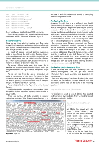 Android Forensics


dev:     size    erasesize   name                              like FTK or EnCase have inbuilt feature of identifying
mtd0: 000a0000 00020000 „misc”                                 and restoring deleted data.
mtd1: 00480000 00020000 „recovery”
mtd2: 00300000 00020000 „boot”                                 Analyzing the Data
mtd3: 0fa00000 00020000 „system”                               Analyzing Android data is a bit different; one should
mtd4: 02800000 00020000 „cache”                                know the important locations to be checked out. More
mtd5: 093a0000 00020000 „userdata”                             manual intelligence is required in this step of forensic
                                                               analysis of Android device. For example, in case of
Copy one by one location through DD command.                   money laundering related cases; email, browser data
  To understand the concept, we will be copying some           and banking application related data must be looked at
directories with dd command as shown Figure 6.                 to discover any clue. Same is true in the case of sexual
                                                               harassment case; emails, social networking data, SMS
Recovering Data                                                will be interesting locations to search for evidences.
Now we are done with the imaging part. The image                 For example below file was recovered from Skype
created in above steps can be accepted by any forensic         application. I have used same dd command to recover
tool. We will be using free version of Winhex to recover       this file. The format for this file was .DAT. I have opened
and analyze the data as well.                                  this file in a text editor (notepad in this case). You can
   In most of cases, criminal deletes suspicious
data or even format the entire disk. Suppose in any            records; everything in plain text. Same way you can
pornography related case, we hardly find anything in the       get useful information from other applications like
device, because all data has been intestinally deleted.        Facebook, Yahoo Messenger, Twitter etc. All application
So, before starting analysis part, it is recommended to        related data can be found at the following location:
recover all deleted or destroyed data first.                   /data/data/com.application/; (Figure 10).
   To recover deleted data, open the image file in
Winhex. Go to File menu then Open option, select the
image file and click ok. Figure 7 show the opened image        SQLite database files are most interesting files for
file.                                                          forensic investigators. One will get most critical
   As we can see from the above screenshot, all                information here, even username and passwords in
data is represented in hex form. To make the data              some cases.
understandable, we need to interpret the image as disk.          SQLite is a lightweight database (RDBMS) and used
To do that, go to Specialist menu and click on Interpret       by almost all Smartphone OS like Android, iOS and
Image File As Disk as shown Figure 8.                          Blackberry. SQLite files can be found at the following
   Folders highlighted in the Figure 9 are the deleted         location:
folders.
   To recover deleted files or folder, right click on target   /data/data/com.application_name/databases
folder and click on Recover/Copy and select location to
save the file.                                                 For example we want to see all SQLite files created
   There are number of tools available to recover              and maintained by Facebook. Then we need to look at
deleted or destroyed data. All well known forensic tools       following location for db files:

                                                                                     /data/data/com.facebook.katana/
                                                                                     databses


                                                                                     All SQLite files stored with .db
                                                                                     format. I have copied a few
                                                                                     sample .db files (from Facebook,
                                                                                     email client etc) using dd
                                                                                     command to explain analysis of
                                                                                     SQLite database files.
                                                                                       To understand the concept, I
                                                                                     will be using free version of Epilog
                                                                                     tool. Epilog is a powerful tool for all
                                                                                     kind of SQLite files.
                                                                                       Open a db file in Epilog tool,
Figure 10. Skype File                                                                in this example we are opening



www.hakin9.org/en                                                                                                              27
 
