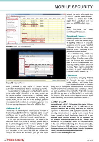 MOBILE SECURITY
                                                                                             with all the useful information like
                                                                                             Contacts, SMSes, IM records etc.
                                                                                               Figure 12 shows the HTML
                                                                                             report from viaExtract tool, we
                                                                                             cans see all SMS details here.

                                                                                             Note
                                                                                             Even    viaExtract   will       write
                                                                                             something on the device.

                                                                                             Reporting Evidences
                                                                                             Reporting has to be done on case to
                                                                                             case basis. There are different ways
                                                                                             of reporting evidences in corporate
                                                                                             cases and criminal cases. Reported
     Figure 11.
                                                                                             evidences should be clear, give
                                                                                             direct or indirect reference to the
                                                                                             possible scenarios of crime.
                                                                                               In a criminal case, where we
                                                                                             want to present evidences in the
                                                                                             court of law, it is also required to
                                                                                             map the findings with respective
                                                                                             laws. In addition to evidences, it is
                                                                                             also required to present Chain of
                                                                                             Custody. Again reporting depends
                                                                                             on country to country, as the Cyber
                                                                                             Laws varies with geography.

                                                                                             Conclusion
                                                                                             To summarize, analyzing Android
                                                                                             for forensic purpose employs
     Figure 12. viaExtract Report                                                            totally different techniques than
                                                                                             the traditional forensics. It involves
     fb.db (Facebook db file). Check Do Generic Record               heavy manual intelligence and interference. Maintaining
     Extraction checkbox and click on process (Figure 11).           integrity of primary evidences is also a challenge. There
        You can observe in above screenshot, fb.db file contain      are tools available in the market for Android Forensics
     some really useful information. In our case, we can see         but still there are gaps to be filled and a lot to be done in
     full names, email ids, phone numbers of the friends added       this direction. After learning about forensic process, it will
     in Facebook friendlist of the suspect. By opening the
     correct db file, we can even find all the chat logs, personal
     messages and other details. In some cases, you may even         MANISH CHASTA
     find username and password stored in a SQLite files.
                                                                     Analyst, working with Indusface (Mumbai) as
     viaExtract Tool                                                 Principal Consultant. He is having more than 5.5 years of
     There are a number of good forensic tools available in          experience in Information and Application security. He is
     the market, out of them I found viaExtract tool to be very      currently managing team of security engineers and doing
     useful and easy to use for Android forensic. This tool is       a vast research in Mobile Application Security. He is also
     specially meant for Android forensic by viaForensic.            handling prime customer accounts for the company. He
       In this tool, you just need to connect the phone to the       has authored numerous security articles for ClubHack and
     machine where viaExtract is installed. Phone should             Palisade. He has audited 200+ mobile and web-applications
     be in USB debugging mode. To make phone in USB                  in the areas of Internet Banking, Core Banking (Flexcube),
     Debugging mode, go to Settings-> Applications->                 Finance, Healthcare, CRM, telecom and eCommerce. He has
     Development and select USB Debugging mode. Now
     you just need to click Next and tool will recover and           Security and Ethical Hacking to multiple clients.
     analyze the device. As an output, you get final report          Email id: chasta.manish@gmail.com



28                                                                                                                         02/2012
 