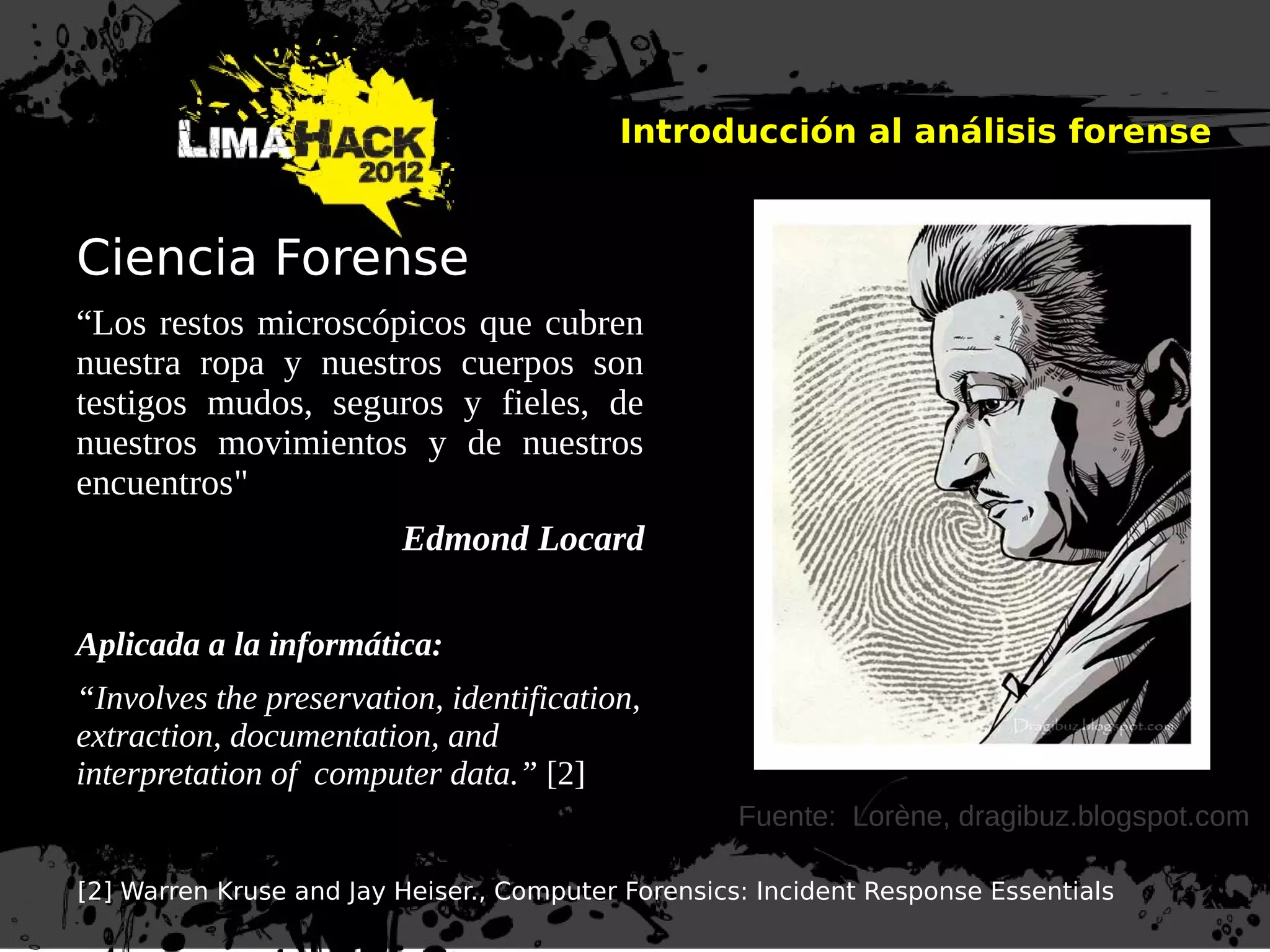 Introducción al análisis forense
Ciencia Forense
“Los restos microscópicos que cubren
nuestra ropa y nuestros cuerpos son
testigos mudos, seguros y fieles, de
nuestros movimientos y de nuestros
encuentros"
Edmond Locard
Aplicada a la informática:
“Involves the preservation, identification,
extraction, documentation, and
interpretation of computer data.” [2]
[2] Warren Kruse and Jay Heiser., Computer Forensics: Incident Response Essentials
Fuente: Lorène, dragibuz.blogspot.com
 