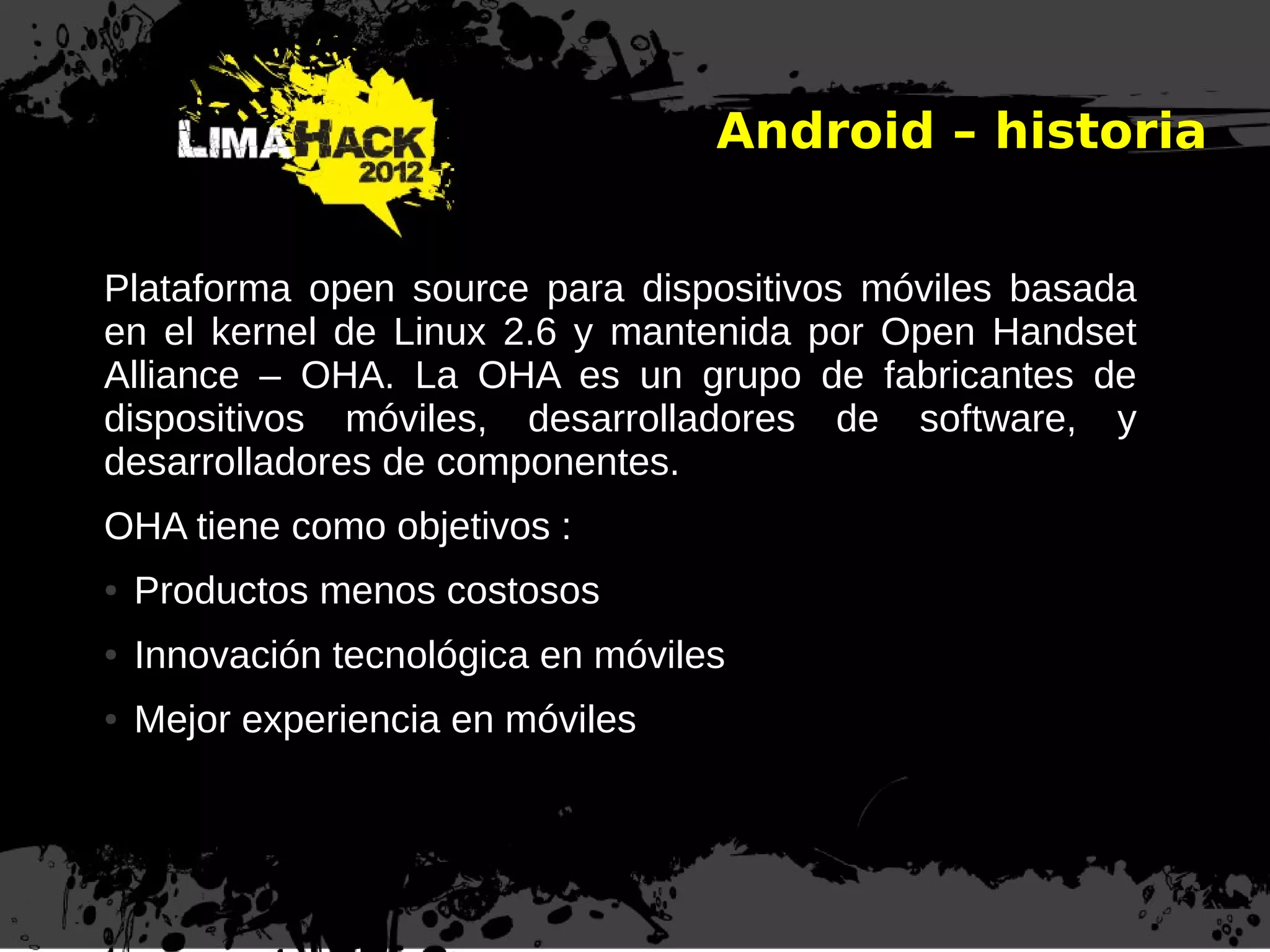 Plataforma open source para dispositivos móviles basada
en el kernel de Linux 2.6 y mantenida por Open Handset
Alliance – OHA. La OHA es un grupo de fabricantes de
dispositivos móviles, desarrolladores de software, y
desarrolladores de componentes.
OHA tiene como objetivos :
● Productos menos costosos
● Innovación tecnológica en móviles
● Mejor experiencia en móviles
Android – historia
 
