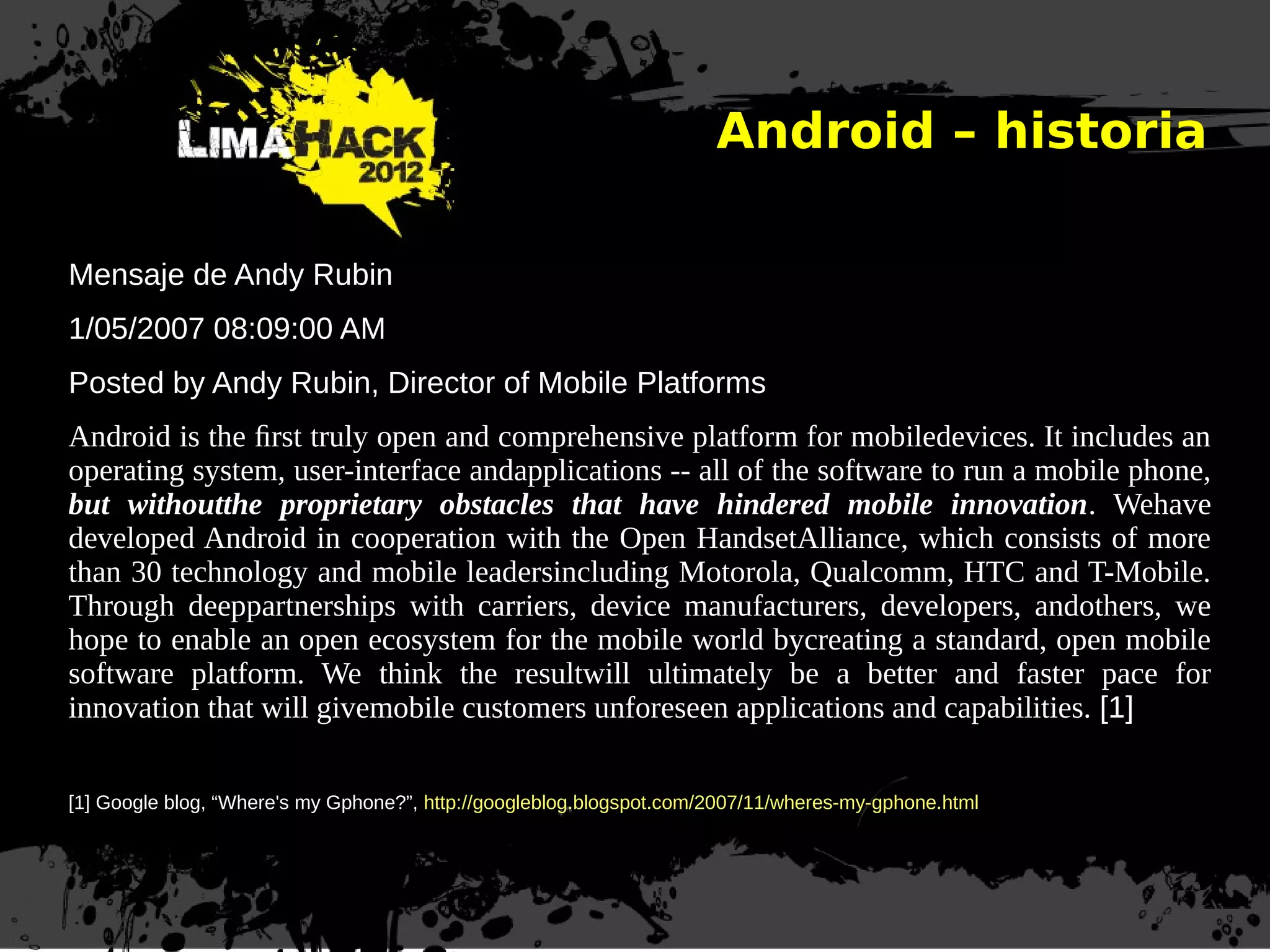 Android – historia
Mensaje de Andy Rubin
1/05/2007 08:09:00 AM
Posted by Andy Rubin, Director of Mobile Platforms
Android is the ﬁrst truly open and comprehensive platform for mobiledevices. It includes an
operating system, user-interface andapplications -- all of the software to run a mobile phone,
but withoutthe proprietary obstacles that have hindered mobile innovation. Wehave
developed Android in cooperation with the Open HandsetAlliance, which consists of more
than 30 technology and mobile leadersincluding Motorola, Qualcomm, HTC and T-Mobile.
Through deeppartnerships with carriers, device manufacturers, developers, andothers, we
hope to enable an open ecosystem for the mobile world bycreating a standard, open mobile
software platform. We think the resultwill ultimately be a better and faster pace for
innovation that will givemobile customers unforeseen applications and capabilities. [1]
[1] Google blog, “Where's my Gphone?”, http://googleblog.blogspot.com/2007/11/wheres-my-gphone.html
 