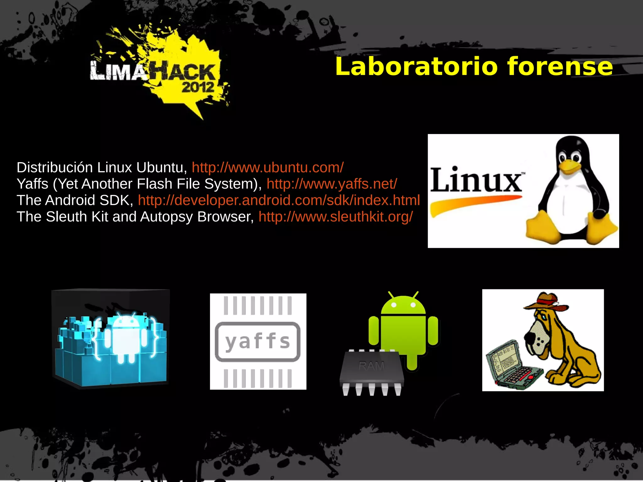 Laboratorio forense
Distribución Linux Ubuntu, http://www.ubuntu.com/
Yaffs (Yet Another Flash File System), http://www.yaffs.net/
The Android SDK, http://developer.android.com/sdk/index.html
The Sleuth Kit and Autopsy Browser, http://www.sleuthkit.org/
 