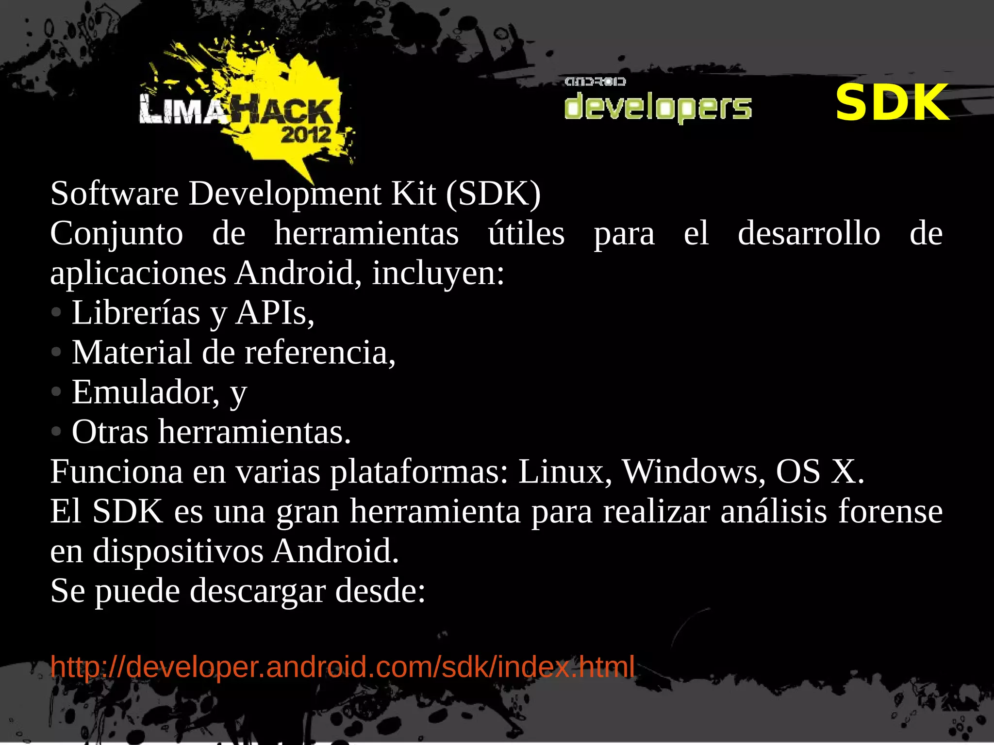 SDK
Software Development Kit (SDK)
Conjunto de herramientas útiles para el desarrollo de
aplicaciones Android, incluyen:
● Librerías y APIs,
● Material de referencia,
● Emulador, y
● Otras herramientas.
Funciona en varias plataformas: Linux, Windows, OS X.
El SDK es una gran herramienta para realizar análisis forense
en dispositivos Android.
Se puede descargar desde:
http://developer.android.com/sdk/index.html
 
