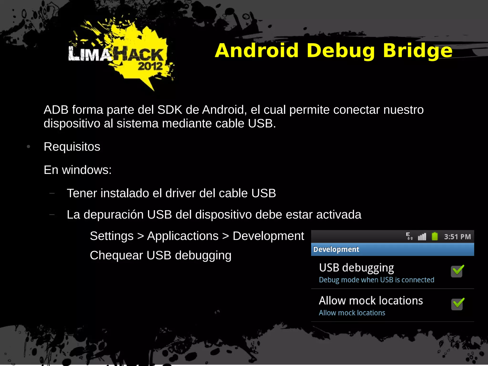 Android Debug Bridge
ADB forma parte del SDK de Android, el cual permite conectar nuestro
dispositivo al sistema mediante cable USB.
● Requisitos
En windows:
– Tener instalado el driver del cable USB
– La depuración USB del dispositivo debe estar activada
Settings > Applicactions > Development
Chequear USB debugging
 