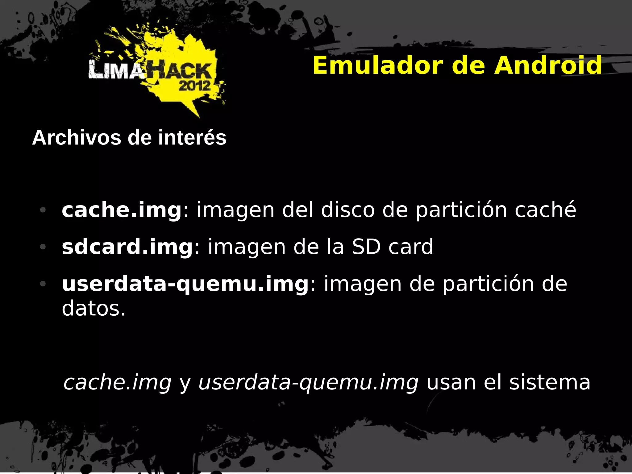 Emulador de Android
Archivos de interés
● cache.img: imagen del disco de partición caché
● sdcard.img: imagen de la SD card
● userdata-quemu.img: imagen de partición de
datos.
cache.img y userdata-quemu.img usan el sistema
de archivos YAFFS2.
 