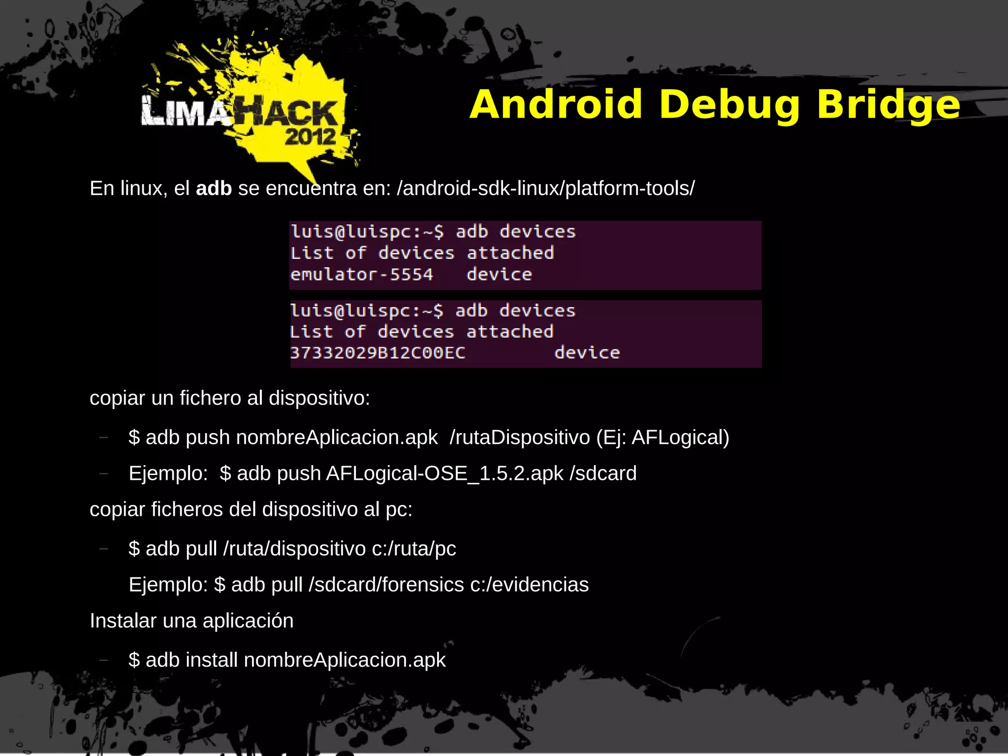 Android Debug Bridge
En linux, el adb se encuentra en: /android-sdk-linux/platform-tools/
copiar un fichero al dispositivo:
– $ adb push nombreAplicacion.apk /rutaDispositivo (Ej: AFLogical)
– Ejemplo: $ adb push AFLogical-OSE_1.5.2.apk /sdcard
copiar ficheros del dispositivo al pc:
– $ adb pull /ruta/dispositivo c:/ruta/pc
Ejemplo: $ adb pull /sdcard/forensics c:/evidencias
Instalar una aplicación
– $ adb install nombreAplicacion.apk
 
