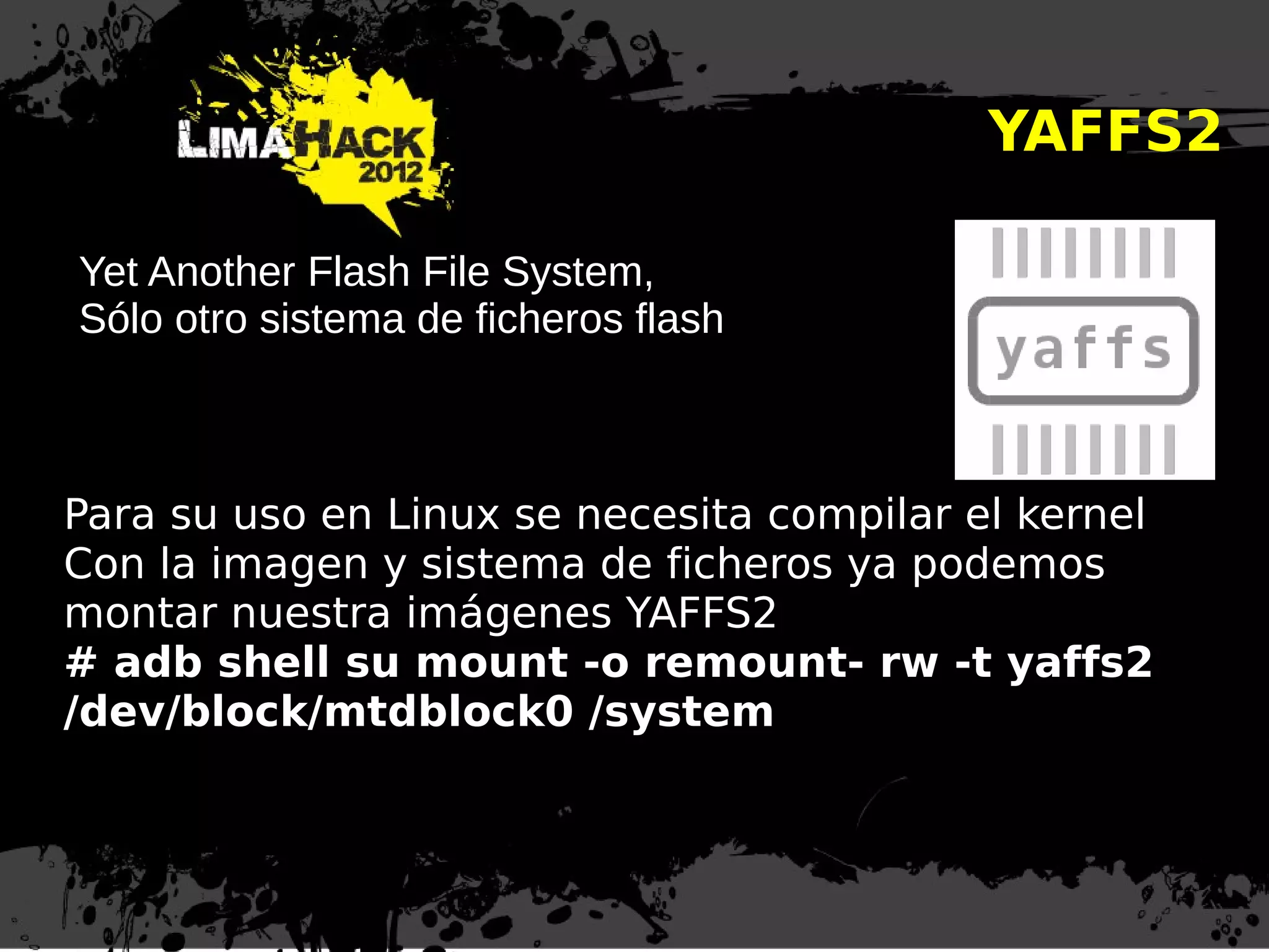 YAFFS2
Yet Another Flash File System,
Sólo otro sistema de ficheros flash
Para su uso en Linux se necesita compilar el kernel
Con la imagen y sistema de ficheros ya podemos
montar nuestra imágenes YAFFS2
# adb shell su mount -o remount- rw -t yaffs2
/dev/block/mtdblock0 /system
 
