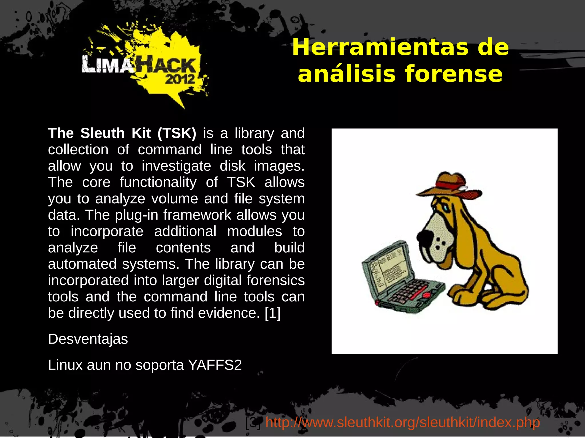 Herramientas de
análisis forense
[3] http://www.sleuthkit.org/sleuthkit/index.php
The Sleuth Kit (TSK) is a library and
collection of command line tools that
allow you to investigate disk images.
The core functionality of TSK allows
you to analyze volume and file system
data. The plug-in framework allows you
to incorporate additional modules to
analyze file contents and build
automated systems. The library can be
incorporated into larger digital forensics
tools and the command line tools can
be directly used to find evidence. [1]
Desventajas
Linux aun no soporta YAFFS2
 