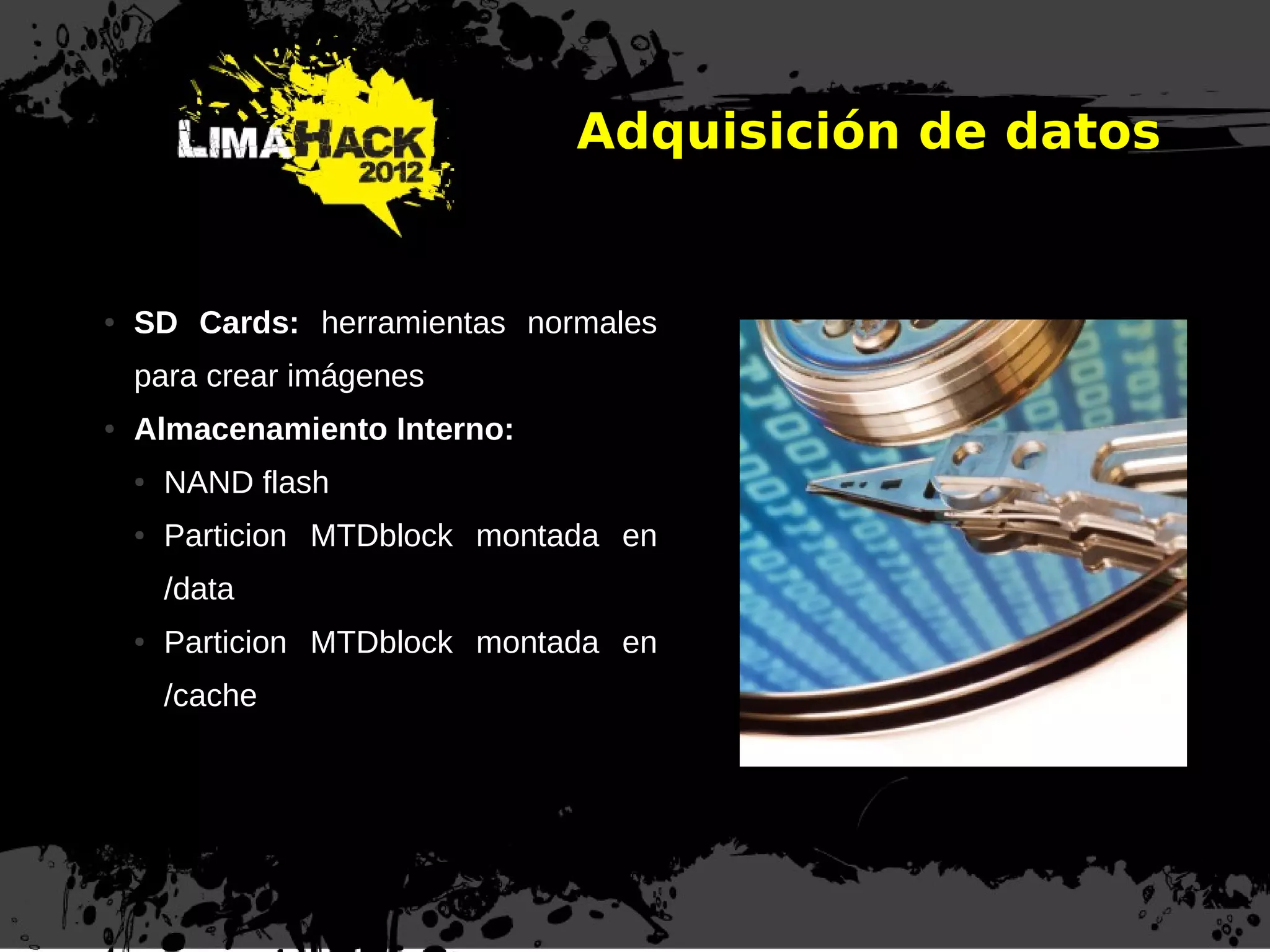 Adquisición de datos
● SD Cards: herramientas normales
para crear imágenes
● Almacenamiento Interno:
● NAND flash
● Particion MTDblock montada en
/data
● Particion MTDblock montada en
/cache
 