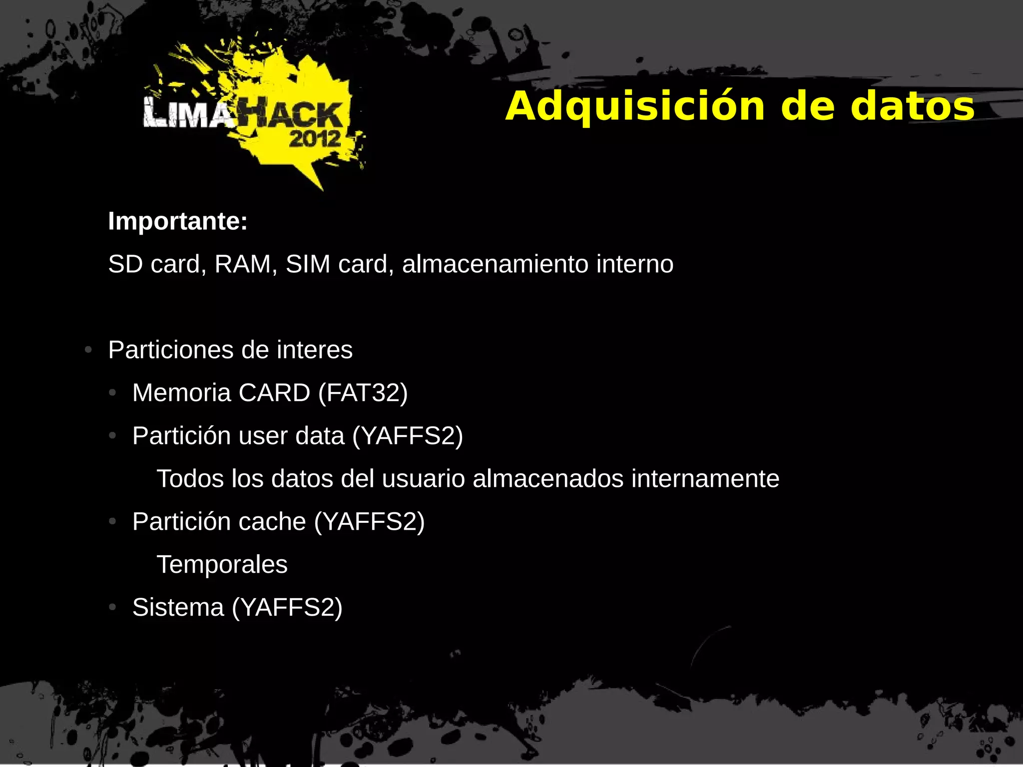 Adquisición de datos
Importante:
SD card, RAM, SIM card, almacenamiento interno
● Particiones de interes
● Memoria CARD (FAT32)
● Partición user data (YAFFS2)
Todos los datos del usuario almacenados internamente
● Partición cache (YAFFS2)
Temporales
● Sistema (YAFFS2)
 