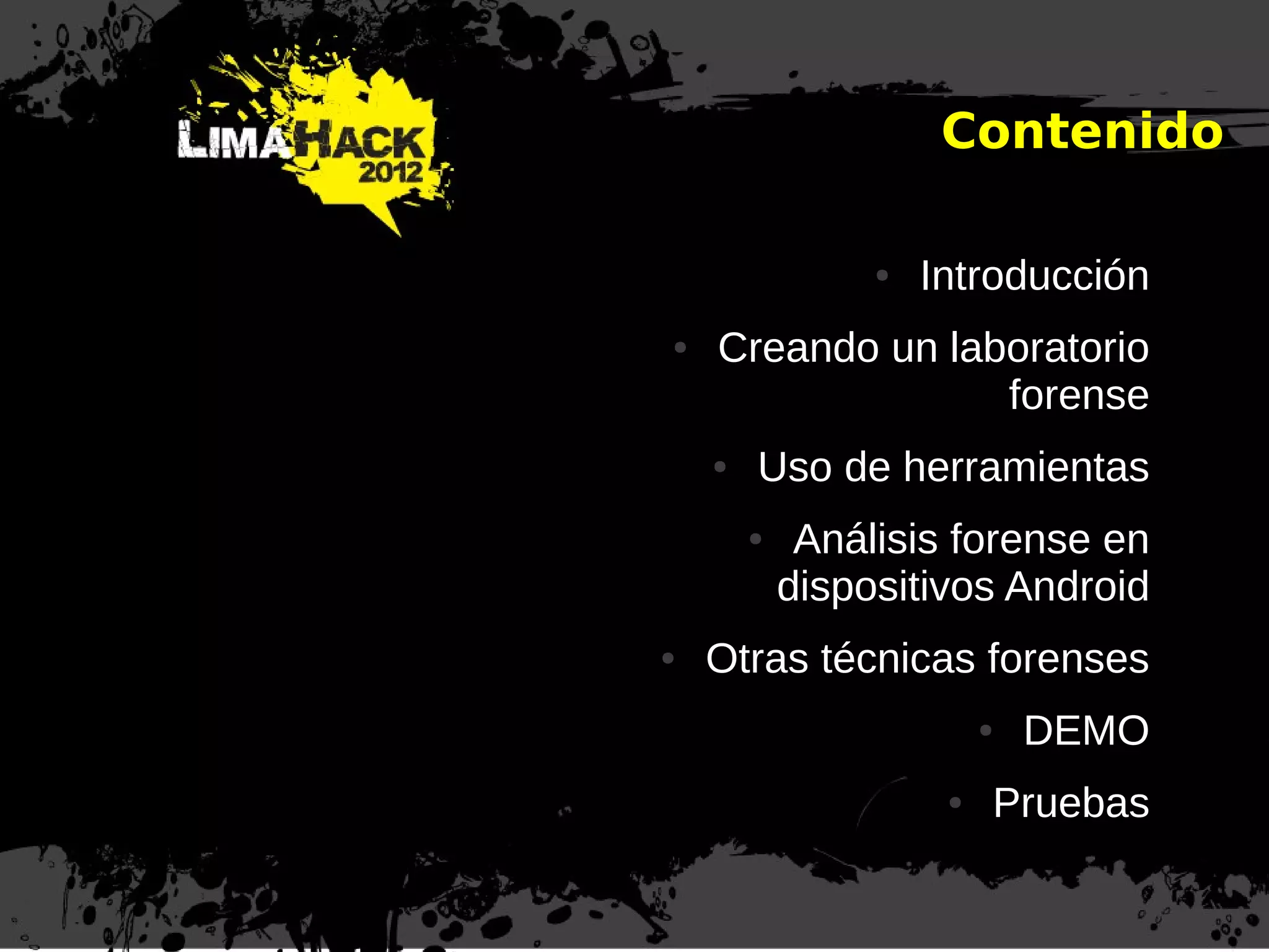 Agenda
● Introducción
● Creando un laboratorio
forense
● Uso de herramientas
● Análisis forense en
dispositivos Android
● Otras técnicas forenses
● DEMO
● Pruebas
Contenido
 